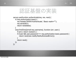 認証基盤の実装
              server.use(function authenticate(req, res, next) {
                  if (!req.authorization.basic) {
                      res.header('WWW-Authenticate', 'Basic realm=""');
                      res.send(401);
                      return next(false);
                  }
                  User.findOne({email:req.username}, function (err, user) {
                      if (err) { return next(err); }
                      if (!user && user.password !== req.authorization.basic.password) {
                          return next(new restify.NotAuthorizedError());
                      }
                      return next();
                  });
              });




13年4月18日木曜日
 