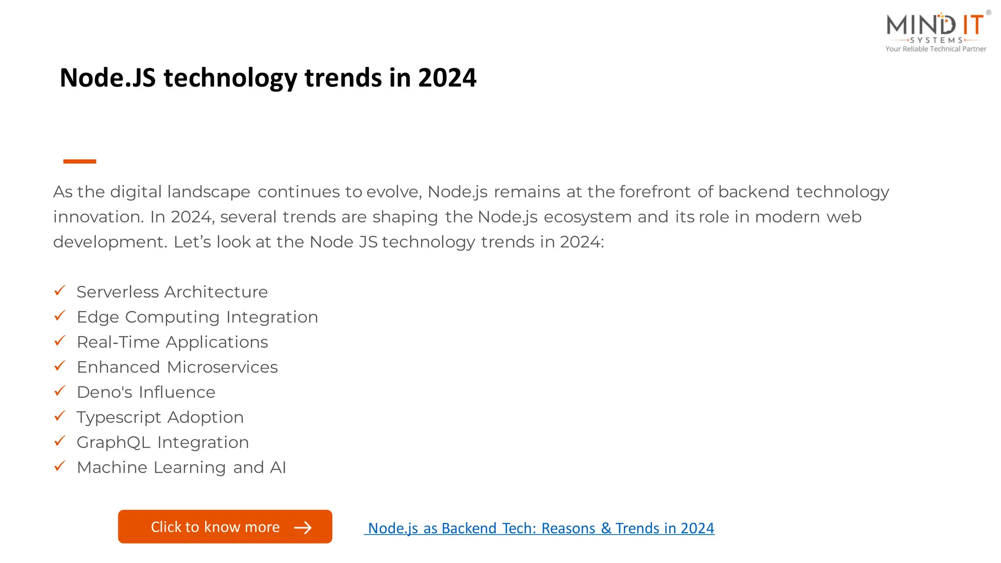 Node.JS technology trends in 2024
As the digital landscape continues to evolve, Node.js remains at the forefront of backend technology
innovation. In 2024, several trends are shaping the Node.js ecosystem and its role in modern web
development. Let’s look at the Node JS technology trends in 2024:
✓ Serverless Architecture
✓ Edge Computing Integration
✓ Real-Time Applications
✓ Enhanced Microservices
✓ Deno's Influence
✓ Typescript Adoption
✓ GraphQL Integration
✓ Machine Learning and AI
Click to know more Node.js as Backend Tech: Reasons & Trends in 2024
 