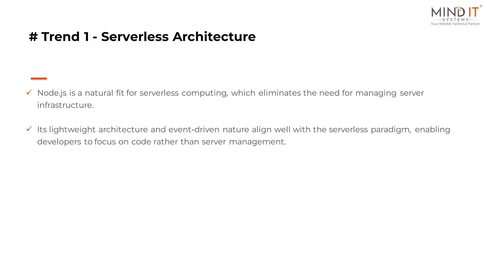 # Trend 1 - Serverless Architecture
✓ Node.js is a natural fit for serverless computing, which eliminates the need for managing server
infrastructure.
✓ Its lightweight architecture and event-driven nature align well with the serverless paradigm, enabling
developers to focus on code rather than server management.
 