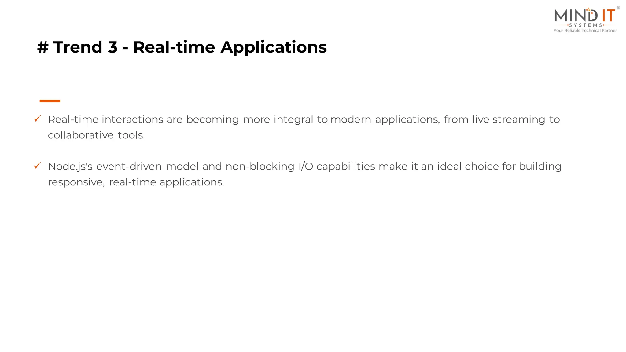 # Trend 3 - Real-time Applications
✓ Real-time interactions are becoming more integral to modern applications, from live streaming to
collaborative tools.
✓ Node.js's event-driven model and non-blocking I/O capabilities make it an ideal choice for building
responsive, real-time applications.
 
