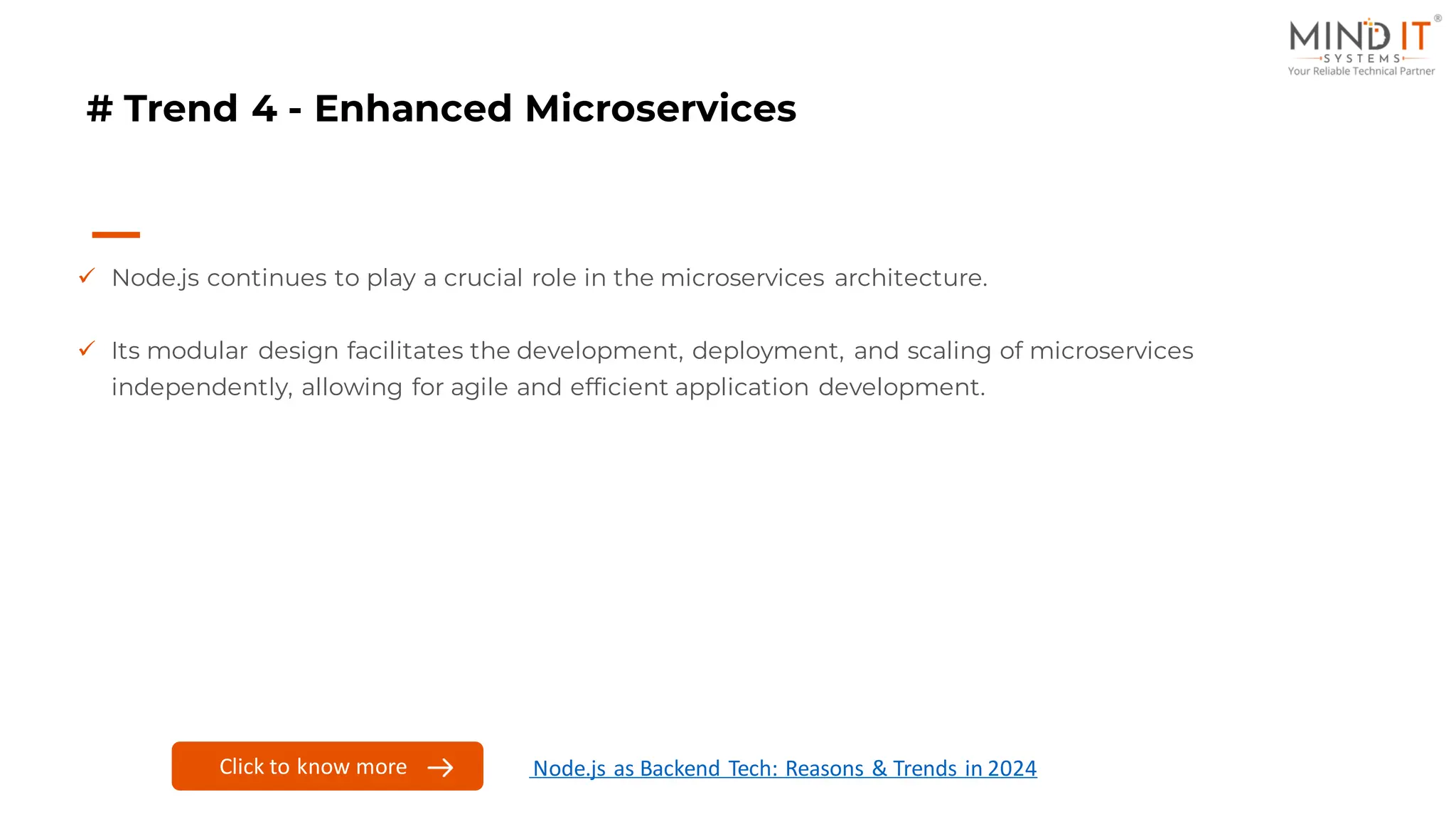 # Trend 4 - Enhanced Microservices
✓ Node.js continues to play a crucial role in the microservices architecture.
✓ Its modular design facilitates the development, deployment, and scaling of microservices
independently, allowing for agile and efficient application development.
Click to know more Node.js as Backend Tech: Reasons & Trends in 2024
 