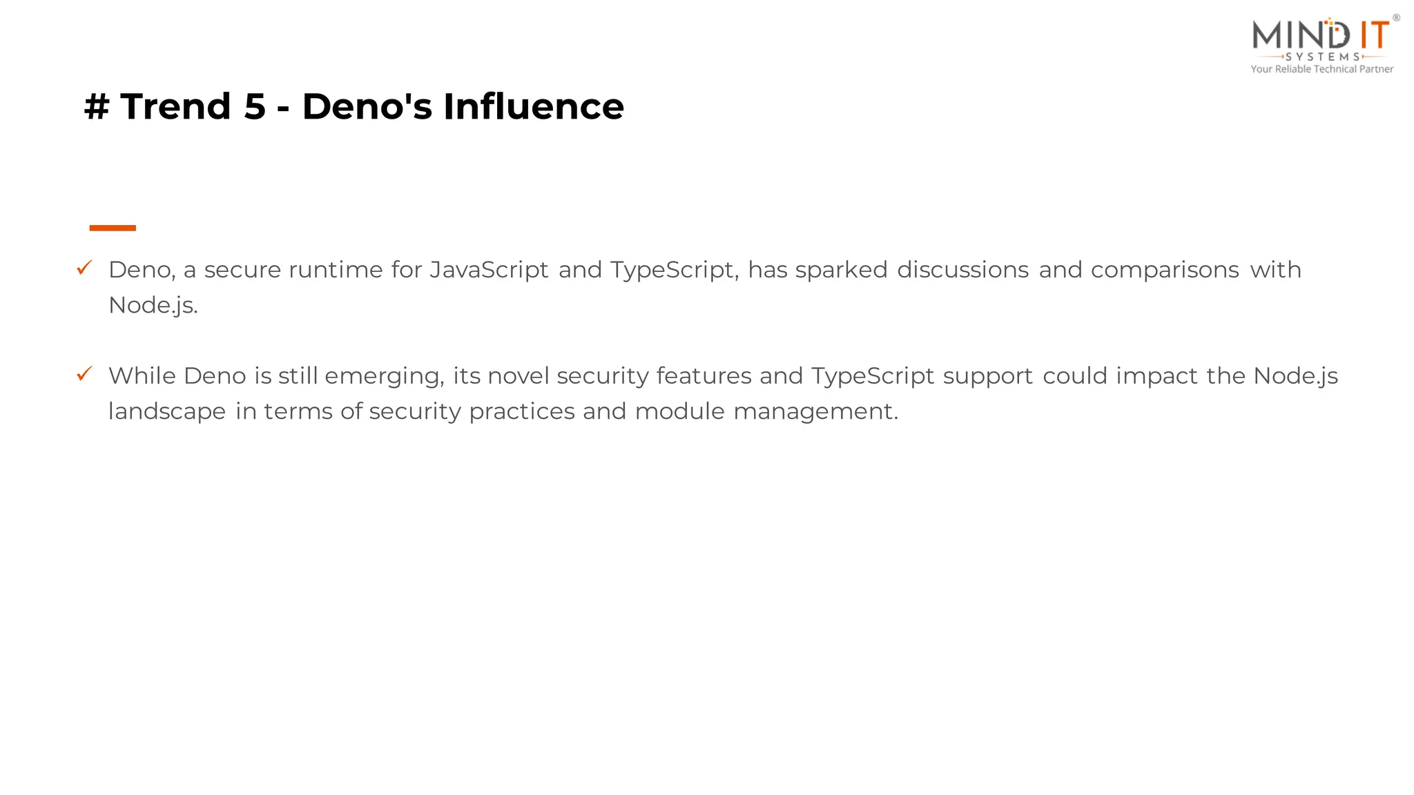# Trend 5 - Deno's Influence
✓ Deno, a secure runtime for JavaScript and TypeScript, has sparked discussions and comparisons with
Node.js.
✓ While Deno is still emerging, its novel security features and TypeScript support could impact the Node.js
landscape in terms of security practices and module management.
 