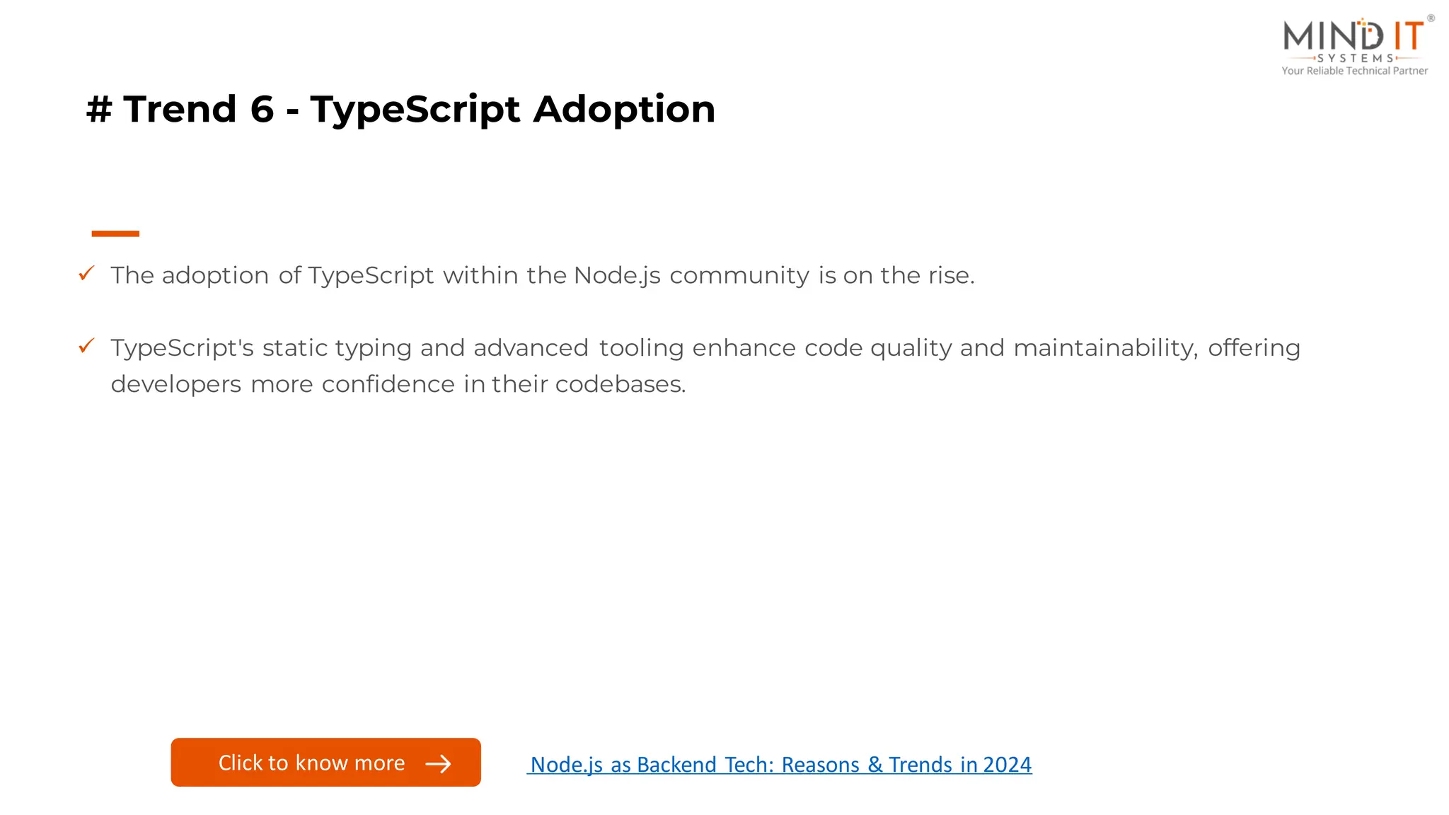 # Trend 6 - TypeScript Adoption
✓ The adoption of TypeScript within the Node.js community is on the rise.
✓ TypeScript's static typing and advanced tooling enhance code quality and maintainability, offering
developers more confidence in their codebases.
Click to know more Node.js as Backend Tech: Reasons & Trends in 2024
 