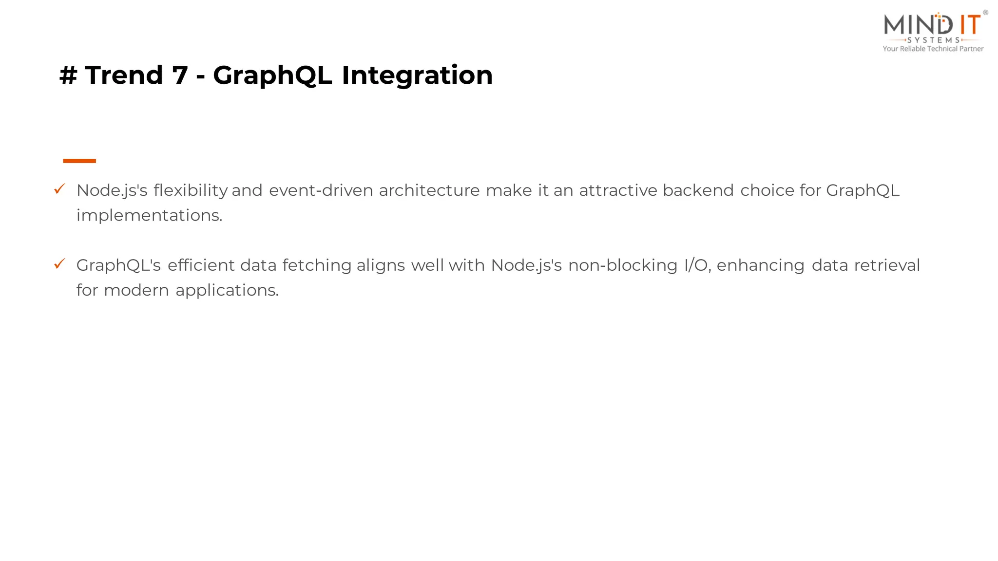 # Trend 7 - GraphQL Integration
✓ Node.js's flexibility and event-driven architecture make it an attractive backend choice for GraphQL
implementations.
✓ GraphQL's efficient data fetching aligns well with Node.js's non-blocking I/O, enhancing data retrieval
for modern applications.
 