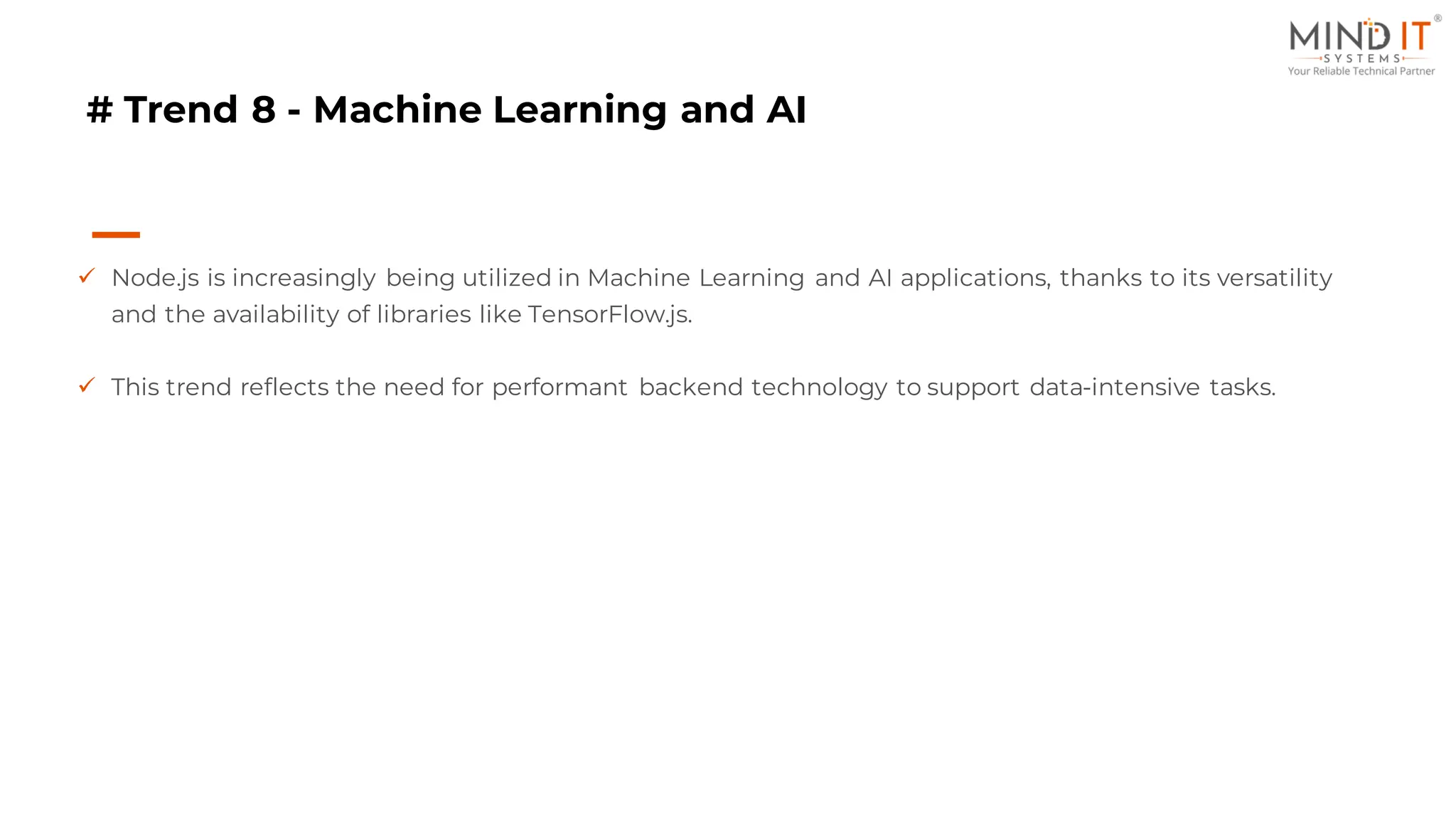 # Trend 8 - Machine Learning and AI
✓ Node.js is increasingly being utilized in Machine Learning and AI applications, thanks to its versatility
and the availability of libraries like TensorFlow.js.
✓ This trend reflects the need for performant backend technology to support data-intensive tasks.
 