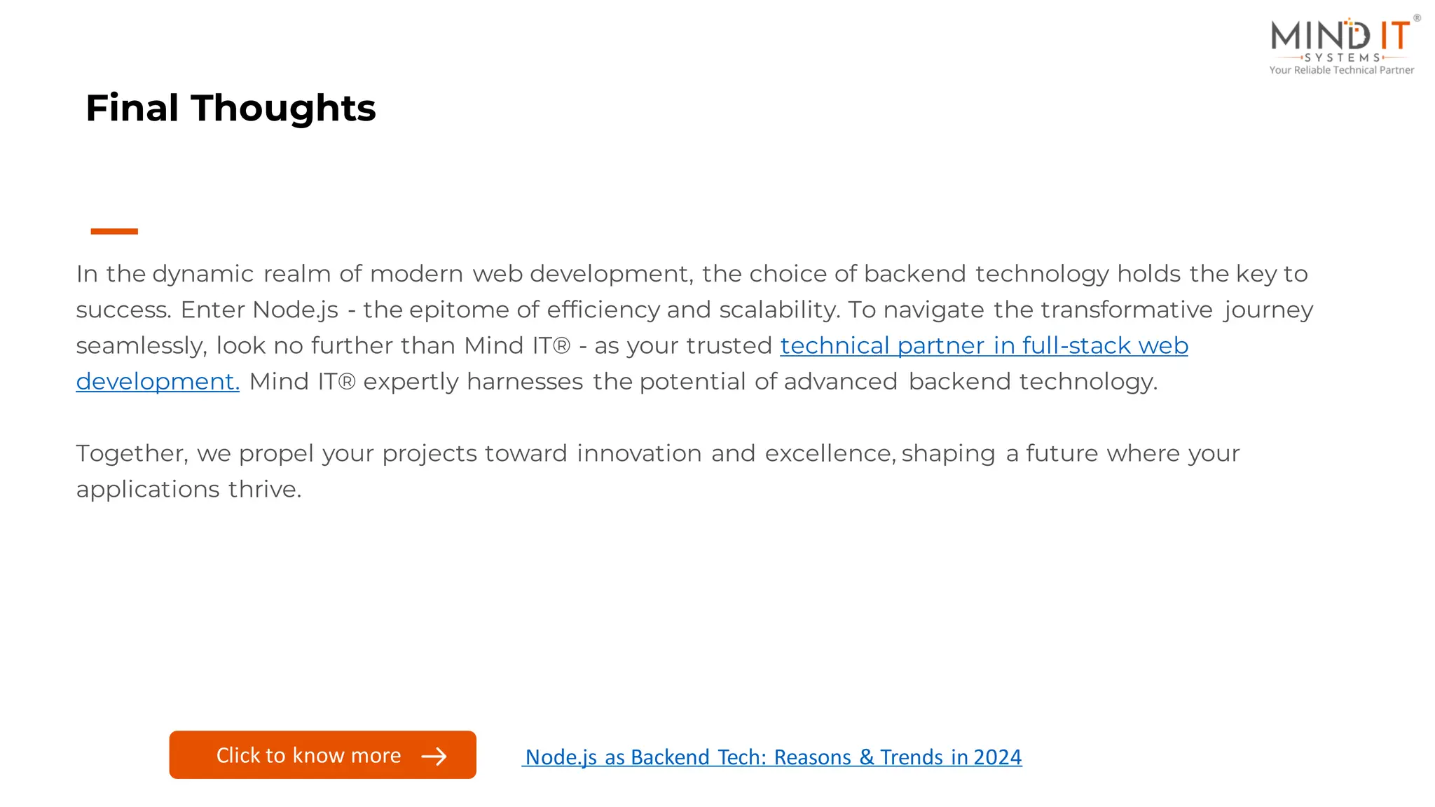Final Thoughts
In the dynamic realm of modern web development, the choice of backend technology holds the key to
success. Enter Node.js - the epitome of efficiency and scalability. To navigate the transformative journey
seamlessly, look no further than Mind IT® - as your trusted technical partner in full-stack web
development. Mind IT® expertly harnesses the potential of advanced backend technology.
Together, we propel your projects toward innovation and excellence, shaping a future where your
applications thrive.
Click to know more Node.js as Backend Tech: Reasons & Trends in 2024
 