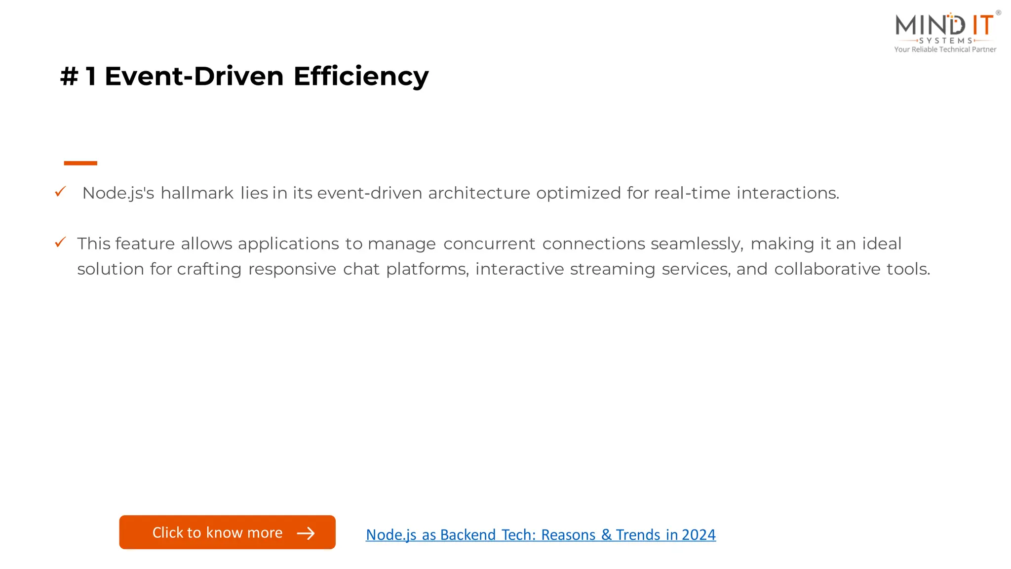 # 1 Event-Driven Efficiency
✓ Node.js's hallmark lies in its event-driven architecture optimized for real-time interactions.
✓ This feature allows applications to manage concurrent connections seamlessly, making it an ideal
solution for crafting responsive chat platforms, interactive streaming services, and collaborative tools.
Click to know more Node.js as Backend Tech: Reasons & Trends in 2024
 