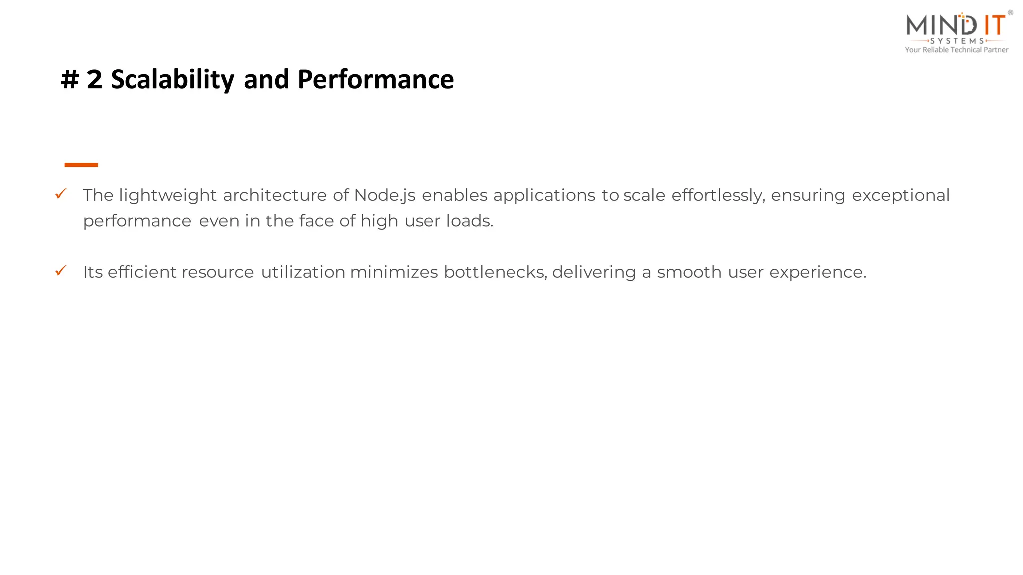 # 2 Scalability and Performance
✓ The lightweight architecture of Node.js enables applications to scale effortlessly, ensuring exceptional
performance even in the face of high user loads.
✓ Its efficient resource utilization minimizes bottlenecks, delivering a smooth user experience.
 