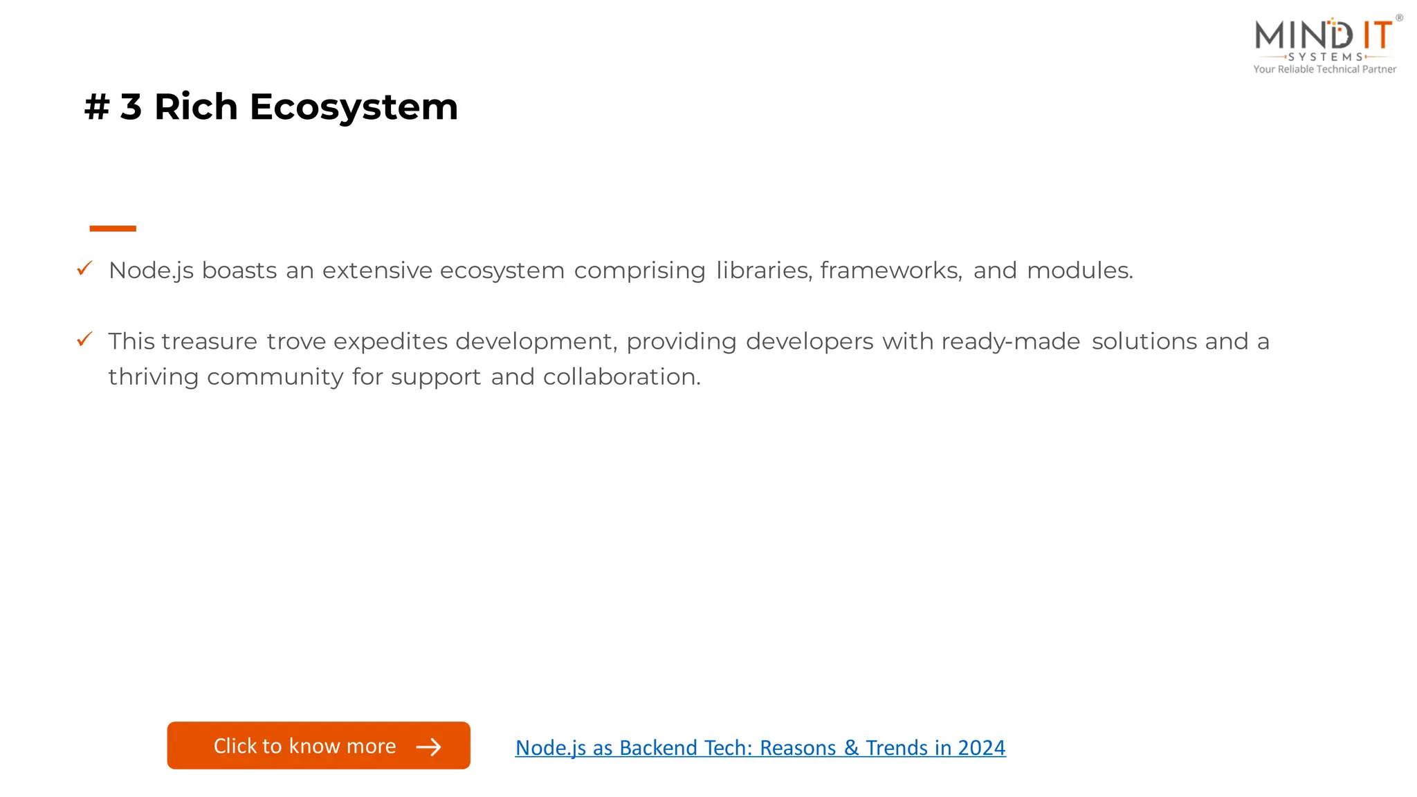# 3 Rich Ecosystem
✓ Node.js boasts an extensive ecosystem comprising libraries, frameworks, and modules.
✓ This treasure trove expedites development, providing developers with ready-made solutions and a
thriving community for support and collaboration.
Click here to know more
Click to know more Node.js as Backend Tech: Reasons & Trends in 2024
 