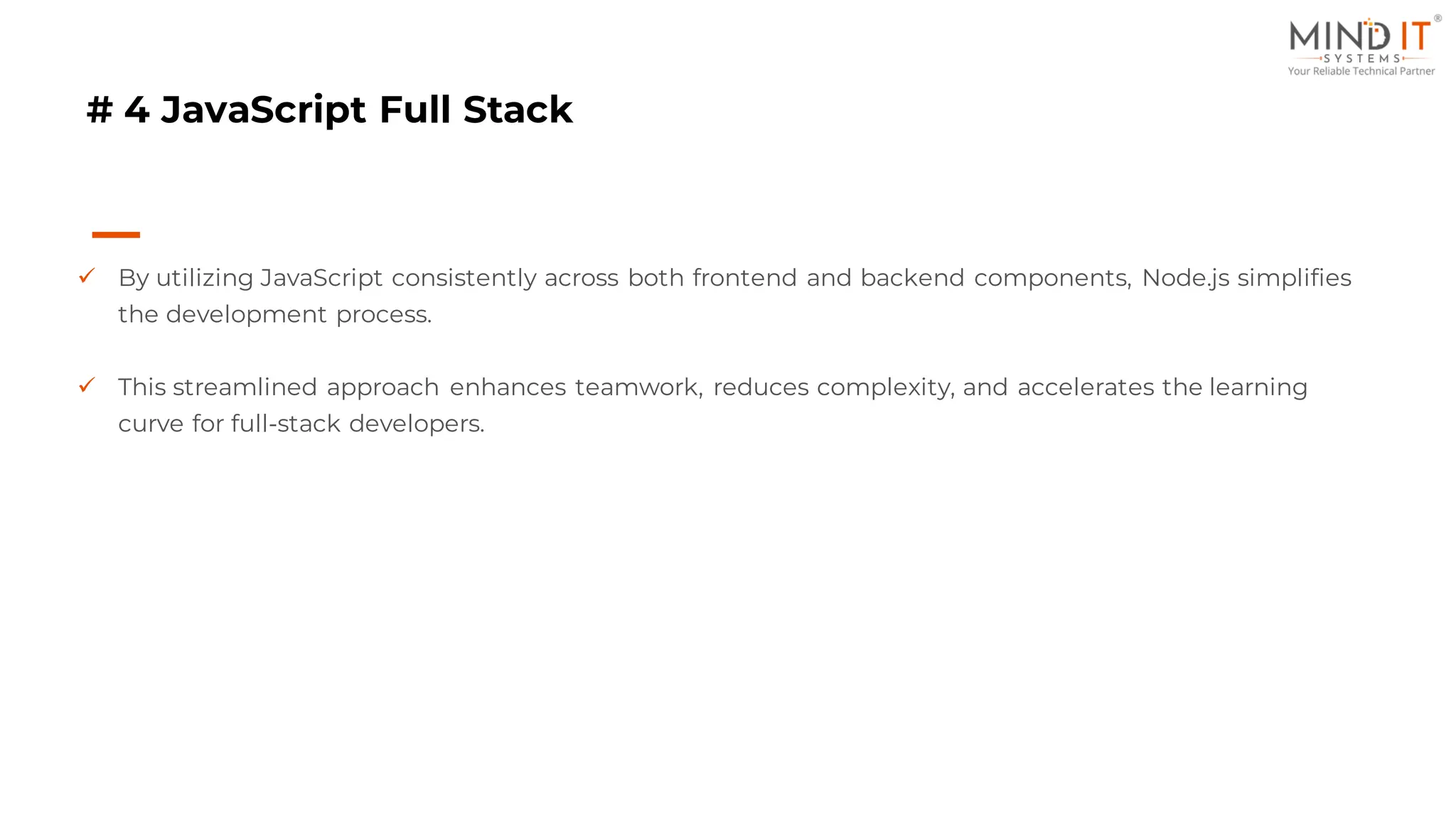 # 4 JavaScript Full Stack
✓ By utilizing JavaScript consistently across both frontend and backend components, Node.js simplifies
the development process.
✓ This streamlined approach enhances teamwork, reduces complexity, and accelerates the learning
curve for full-stack developers.
 