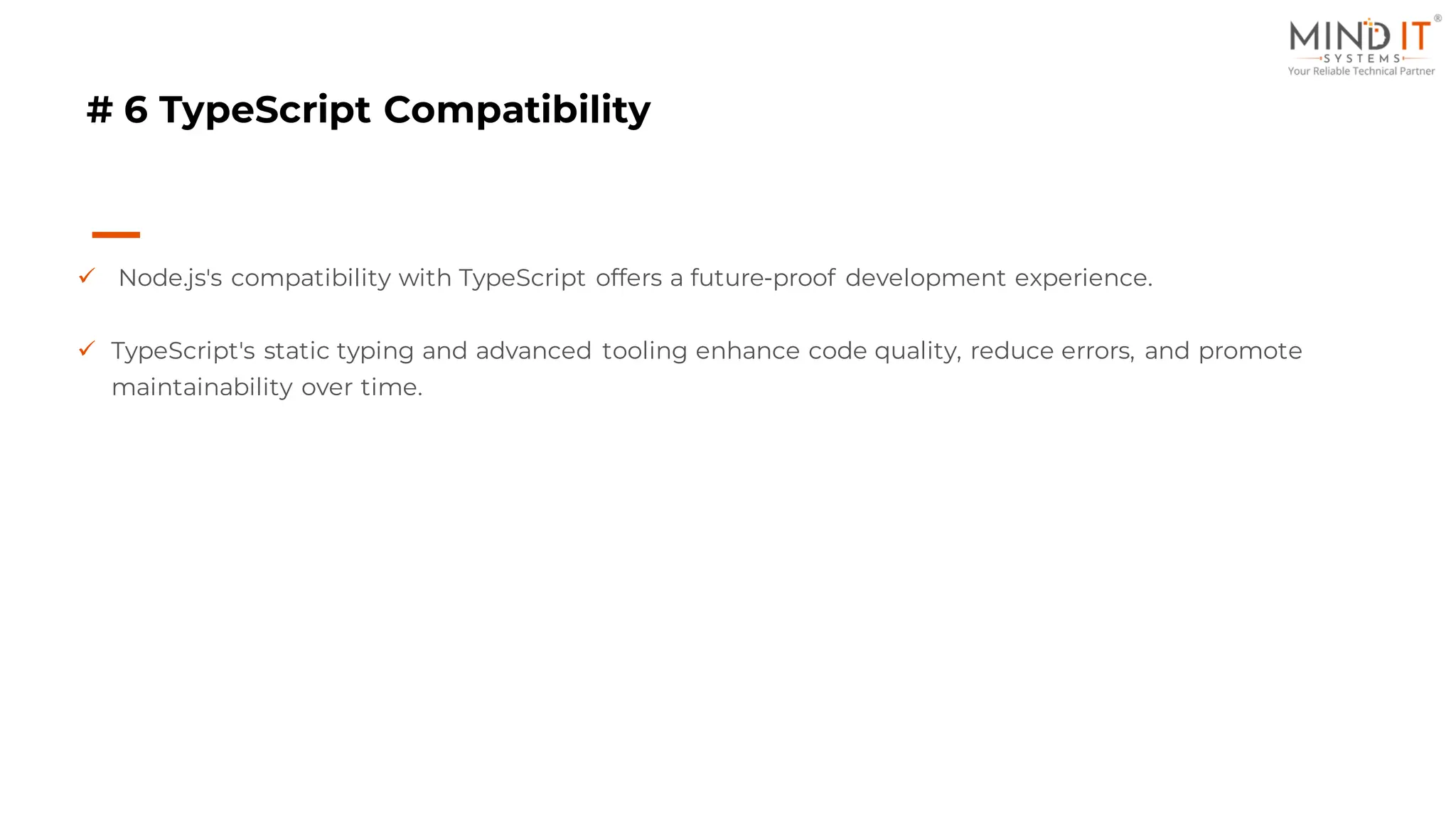 # 6 TypeScript Compatibility
✓ Node.js's compatibility with TypeScript offers a future-proof development experience.
✓ TypeScript's static typing and advanced tooling enhance code quality, reduce errors, and promote
maintainability over time.
 