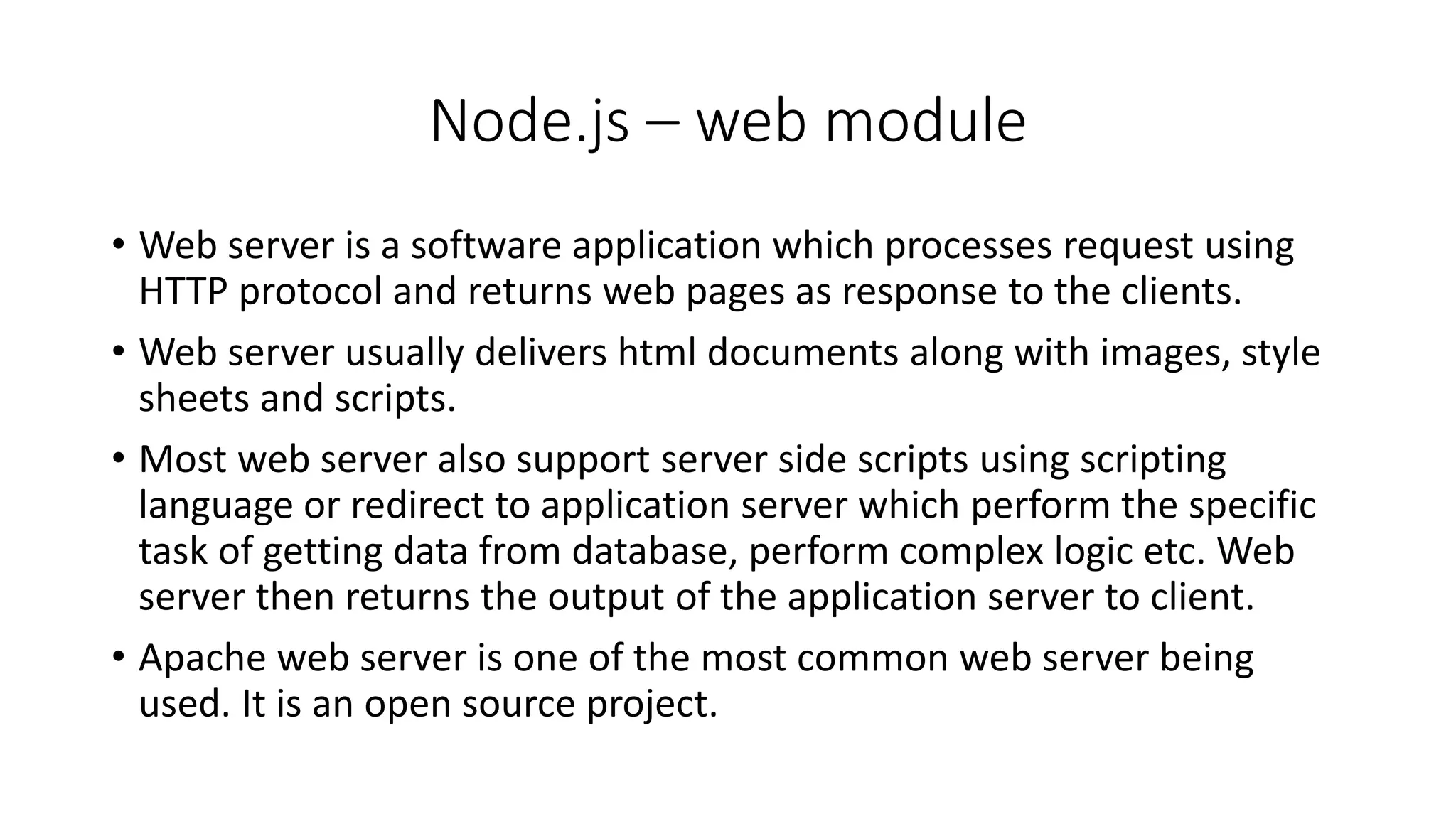 Node.js – web module
• Web server is a software application which processes request using
HTTP protocol and returns web pages as response to the clients.
• Web server usually delivers html documents along with images, style
sheets and scripts.
• Most web server also support server side scripts using scripting
language or redirect to application server which perform the specific
task of getting data from database, perform complex logic etc. Web
server then returns the output of the application server to client.
• Apache web server is one of the most common web server being
used. It is an open source project.
 