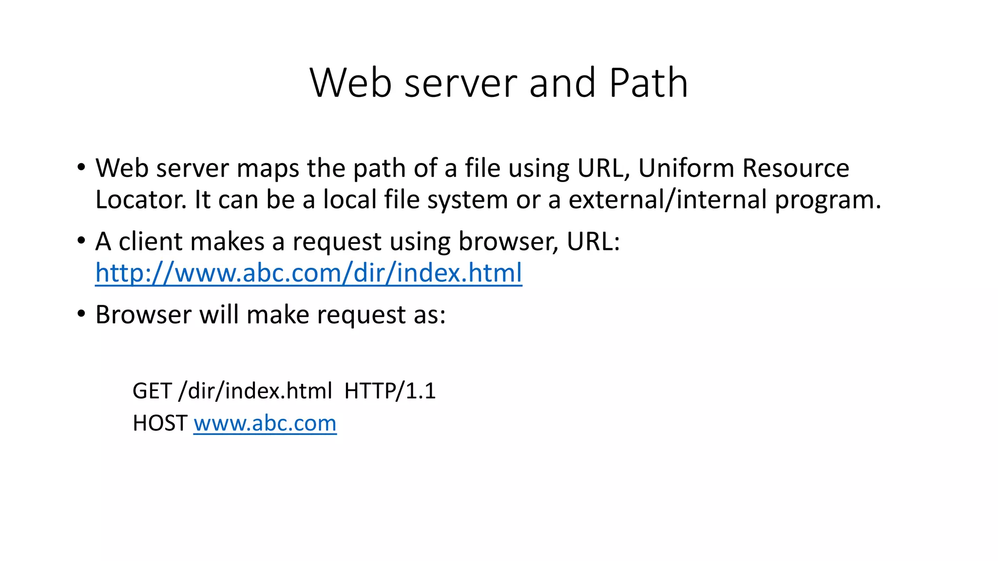 Web server and Path
• Web server maps the path of a file using URL, Uniform Resource
Locator. It can be a local file system or a external/internal program.
• A client makes a request using browser, URL:
http://www.abc.com/dir/index.html
• Browser will make request as:
GET /dir/index.html HTTP/1.1
HOST www.abc.com
 