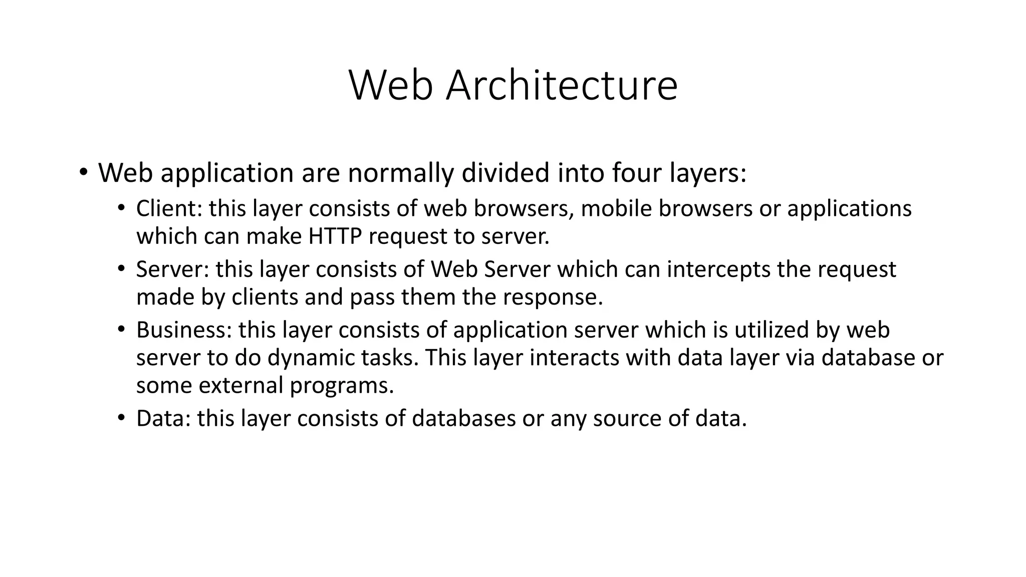 Web Architecture
• Web application are normally divided into four layers:
• Client: this layer consists of web browsers, mobile browsers or applications
which can make HTTP request to server.
• Server: this layer consists of Web Server which can intercepts the request
made by clients and pass them the response.
• Business: this layer consists of application server which is utilized by web
server to do dynamic tasks. This layer interacts with data layer via database or
some external programs.
• Data: this layer consists of databases or any source of data.
 