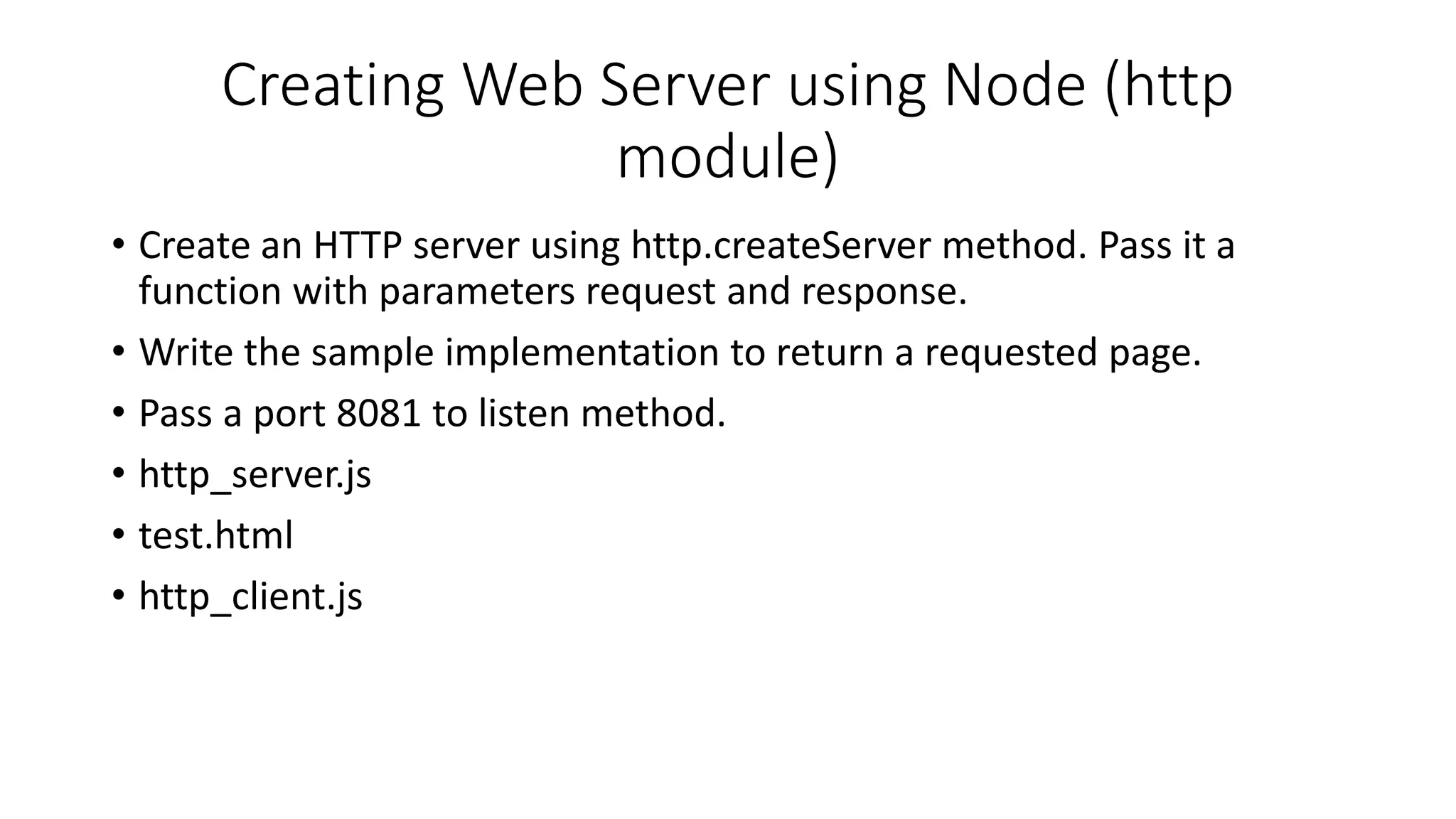Creating Web Server using Node (http
module)
• Create an HTTP server using http.createServer method. Pass it a
function with parameters request and response.
• Write the sample implementation to return a requested page.
• Pass a port 8081 to listen method.
• http_server.js
• test.html
• http_client.js
 