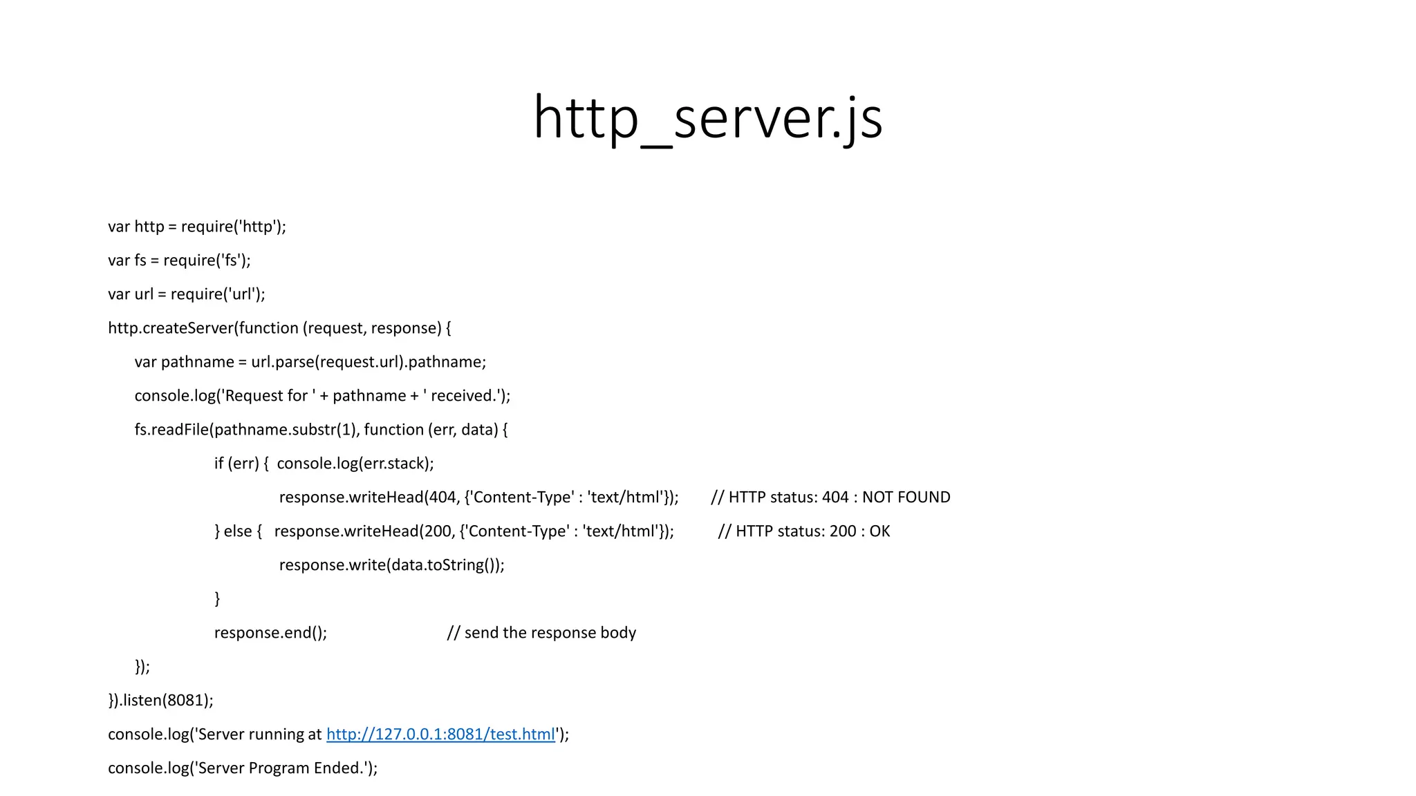 http_server.js
var http = require('http');
var fs = require('fs');
var url = require('url');
http.createServer(function (request, response) {
var pathname = url.parse(request.url).pathname;
console.log('Request for ' + pathname + ' received.');
fs.readFile(pathname.substr(1), function (err, data) {
if (err) { console.log(err.stack);
response.writeHead(404, {'Content-Type' : 'text/html'}); // HTTP status: 404 : NOT FOUND
} else { response.writeHead(200, {'Content-Type' : 'text/html'}); // HTTP status: 200 : OK
response.write(data.toString());
}
response.end(); // send the response body
});
}).listen(8081);
console.log('Server running at http://127.0.0.1:8081/test.html');
console.log('Server Program Ended.');
 
