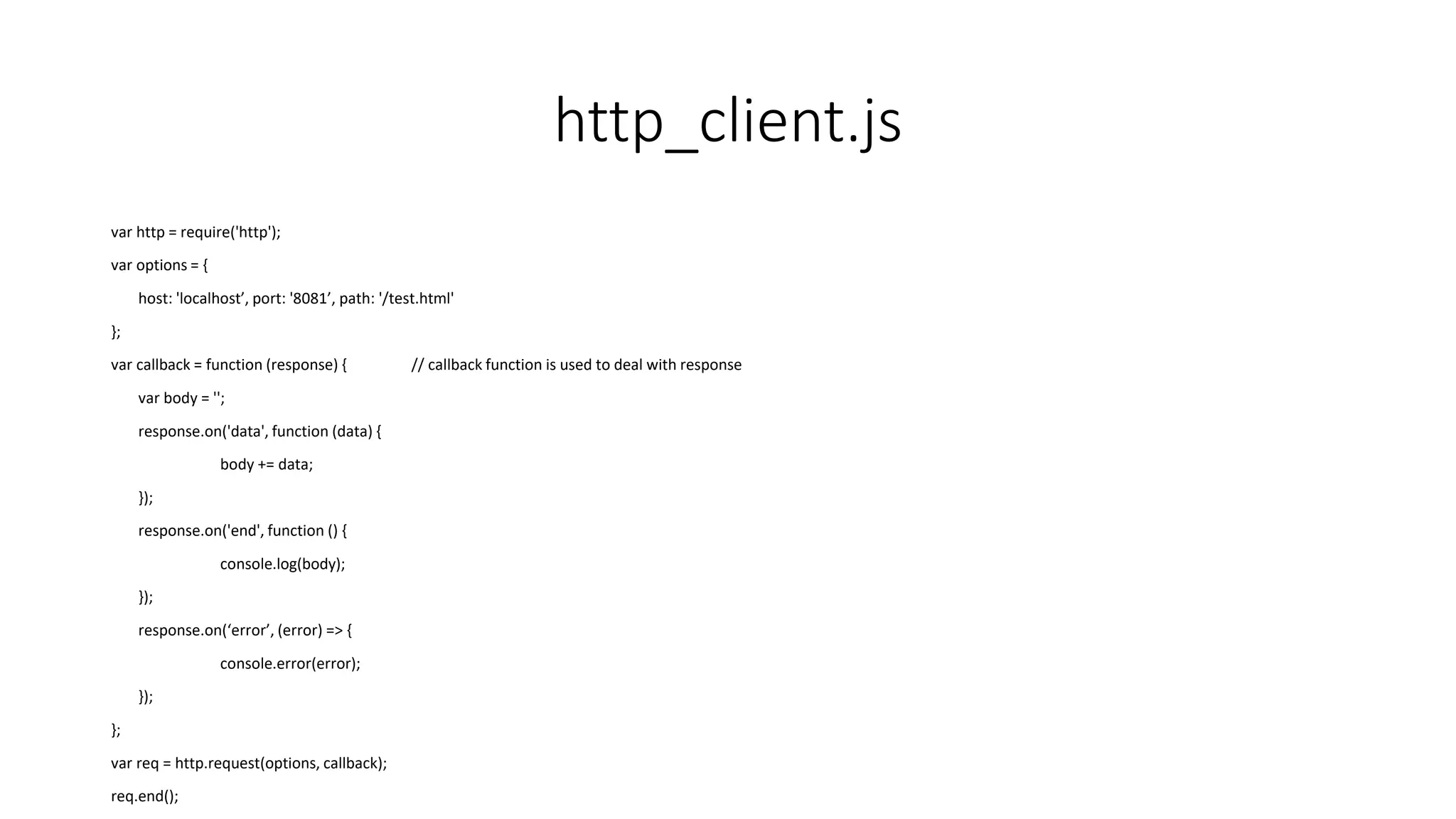 http_client.js
var http = require('http');
var options = {
host: 'localhost’, port: '8081’, path: '/test.html'
};
var callback = function (response) { // callback function is used to deal with response
var body = '';
response.on('data', function (data) {
body += data;
});
response.on('end', function () {
console.log(body);
});
response.on(‘error’, (error) => {
console.error(error);
});
};
var req = http.request(options, callback);
req.end();
 