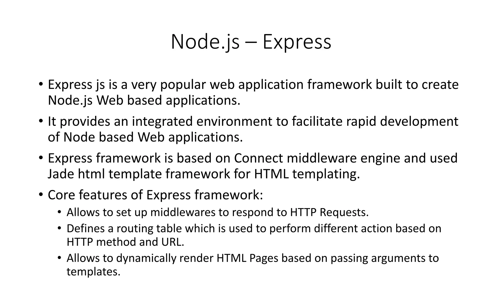 Node.js – Express
• Express js is a very popular web application framework built to create
Node.js Web based applications.
• It provides an integrated environment to facilitate rapid development
of Node based Web applications.
• Express framework is based on Connect middleware engine and used
Jade html template framework for HTML templating.
• Core features of Express framework:
• Allows to set up middlewares to respond to HTTP Requests.
• Defines a routing table which is used to perform different action based on
HTTP method and URL.
• Allows to dynamically render HTML Pages based on passing arguments to
templates.
 