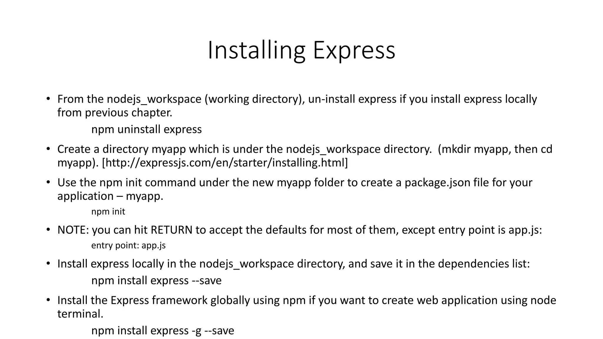 Installing Express
• From the nodejs_workspace (working directory), un-install express if you install express locally
from previous chapter.
npm uninstall express
• Create a directory myapp which is under the nodejs_workspace directory. (mkdir myapp, then cd
myapp). [http://expressjs.com/en/starter/installing.html]
• Use the npm init command under the new myapp folder to create a package.json file for your
application – myapp.
npm init
• NOTE: you can hit RETURN to accept the defaults for most of them, except entry point is app.js:
entry point: app.js
• Install express locally in the nodejs_workspace directory, and save it in the dependencies list:
npm install express --save
• Install the Express framework globally using npm if you want to create web application using node
terminal.
npm install express -g --save
 
