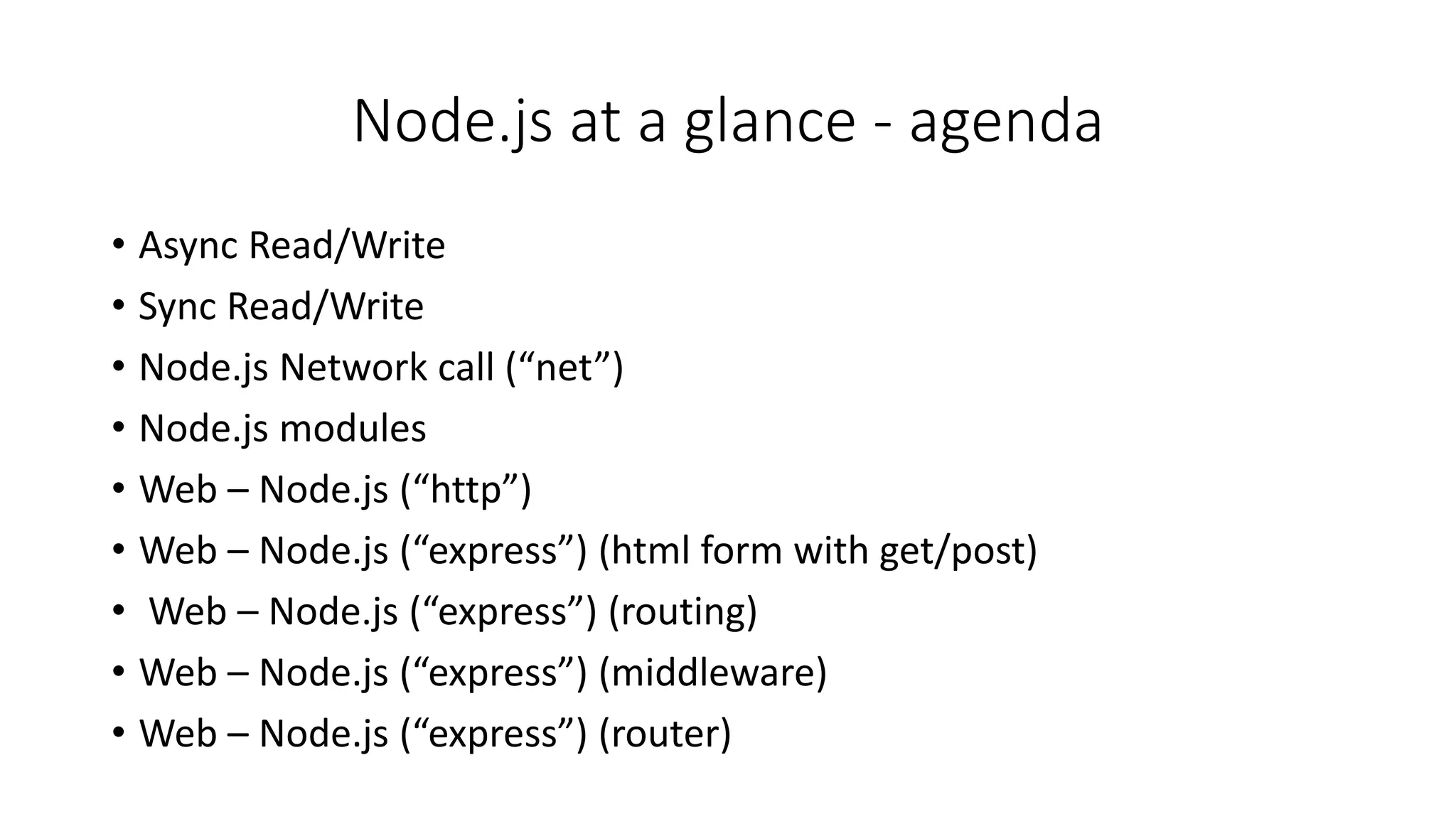 Node.js at a glance - agenda
• Async Read/Write
• Sync Read/Write
• Node.js Network call (“net”)
• Node.js modules
• Web – Node.js (“http”)
• Web – Node.js (“express”) (html form with get/post)
• Web – Node.js (“express”) (routing)
• Web – Node.js (“express”) (middleware)
• Web – Node.js (“express”) (router)
 