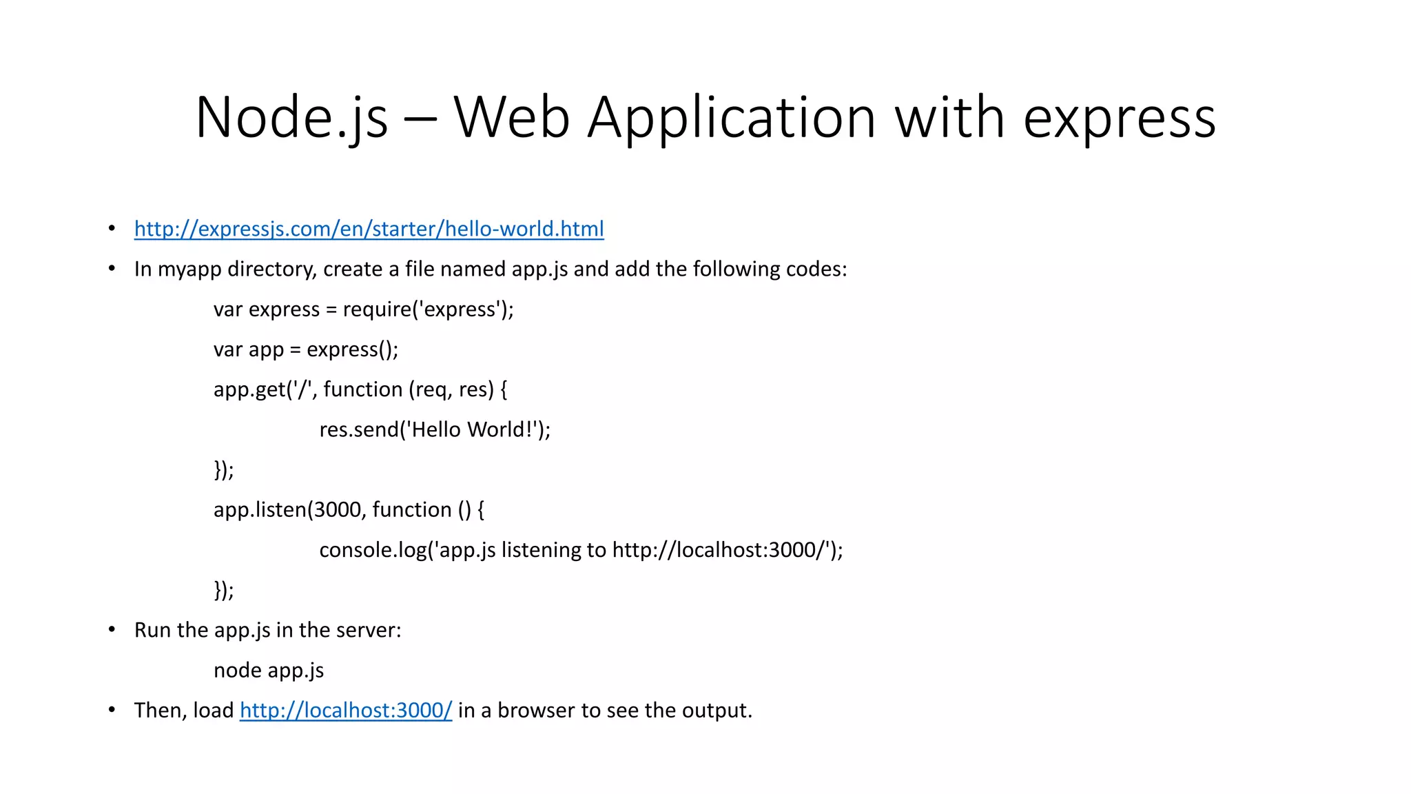 Node.js – Web Application with express
• http://expressjs.com/en/starter/hello-world.html
• In myapp directory, create a file named app.js and add the following codes:
var express = require('express');
var app = express();
app.get('/', function (req, res) {
res.send('Hello World!');
});
app.listen(3000, function () {
console.log('app.js listening to http://localhost:3000/');
});
• Run the app.js in the server:
node app.js
• Then, load http://localhost:3000/ in a browser to see the output.
 