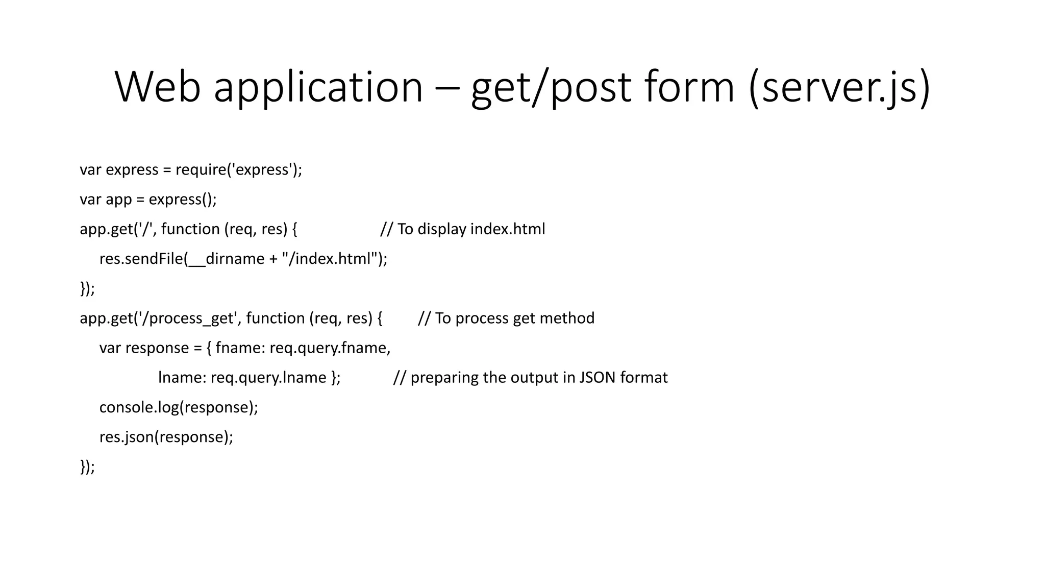 Web application – get/post form (server.js)
var express = require('express');
var app = express();
app.get('/', function (req, res) { // To display index.html
res.sendFile(__dirname + "/index.html");
});
app.get('/process_get', function (req, res) { // To process get method
var response = { fname: req.query.fname,
lname: req.query.lname }; // preparing the output in JSON format
console.log(response);
res.json(response);
});
 