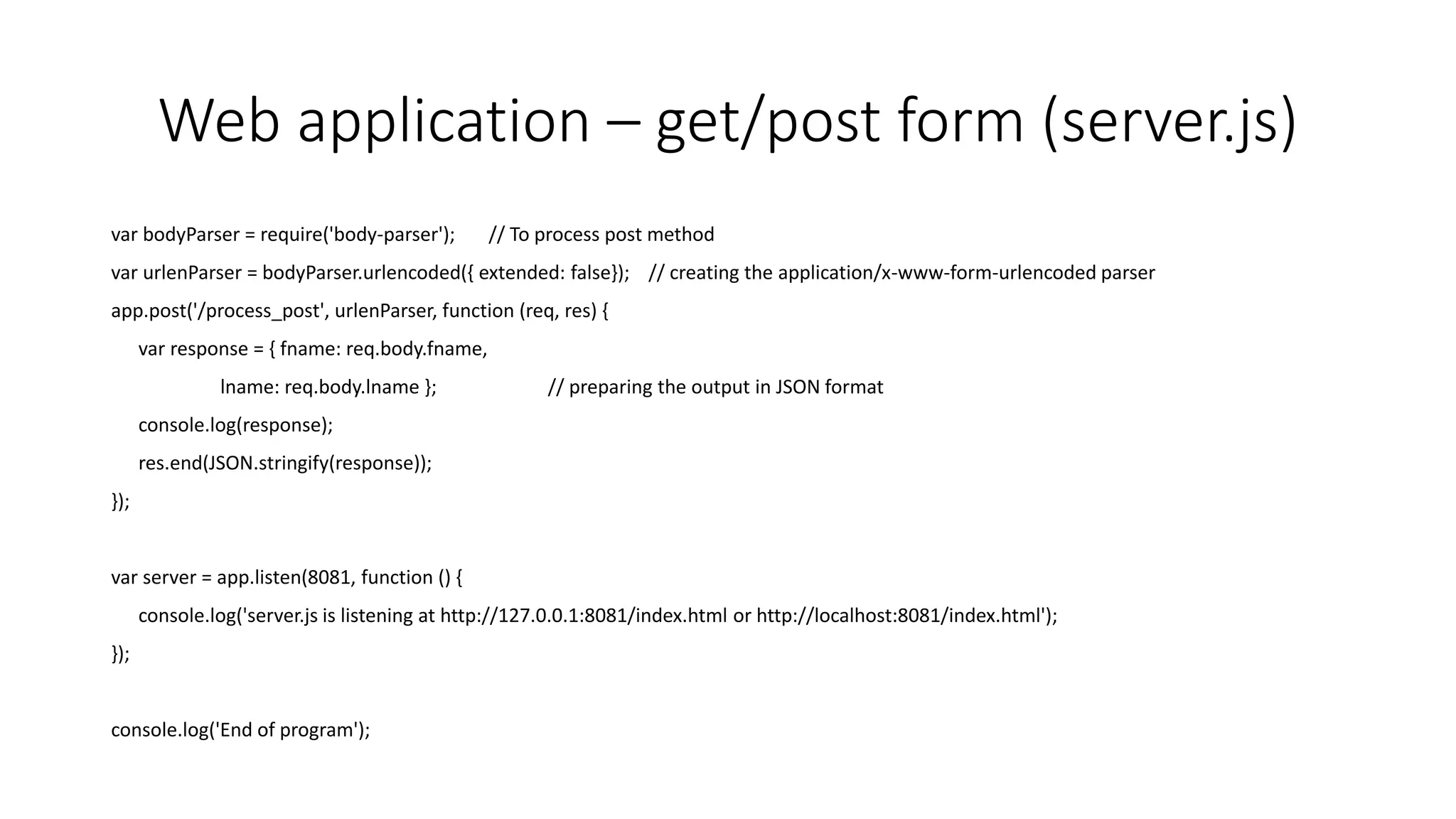Web application – get/post form (server.js)
var bodyParser = require('body-parser'); // To process post method
var urlenParser = bodyParser.urlencoded({ extended: false}); // creating the application/x-www-form-urlencoded parser
app.post('/process_post', urlenParser, function (req, res) {
var response = { fname: req.body.fname,
lname: req.body.lname }; // preparing the output in JSON format
console.log(response);
res.end(JSON.stringify(response));
});
var server = app.listen(8081, function () {
console.log('server.js is listening at http://127.0.0.1:8081/index.html or http://localhost:8081/index.html');
});
console.log('End of program');
 