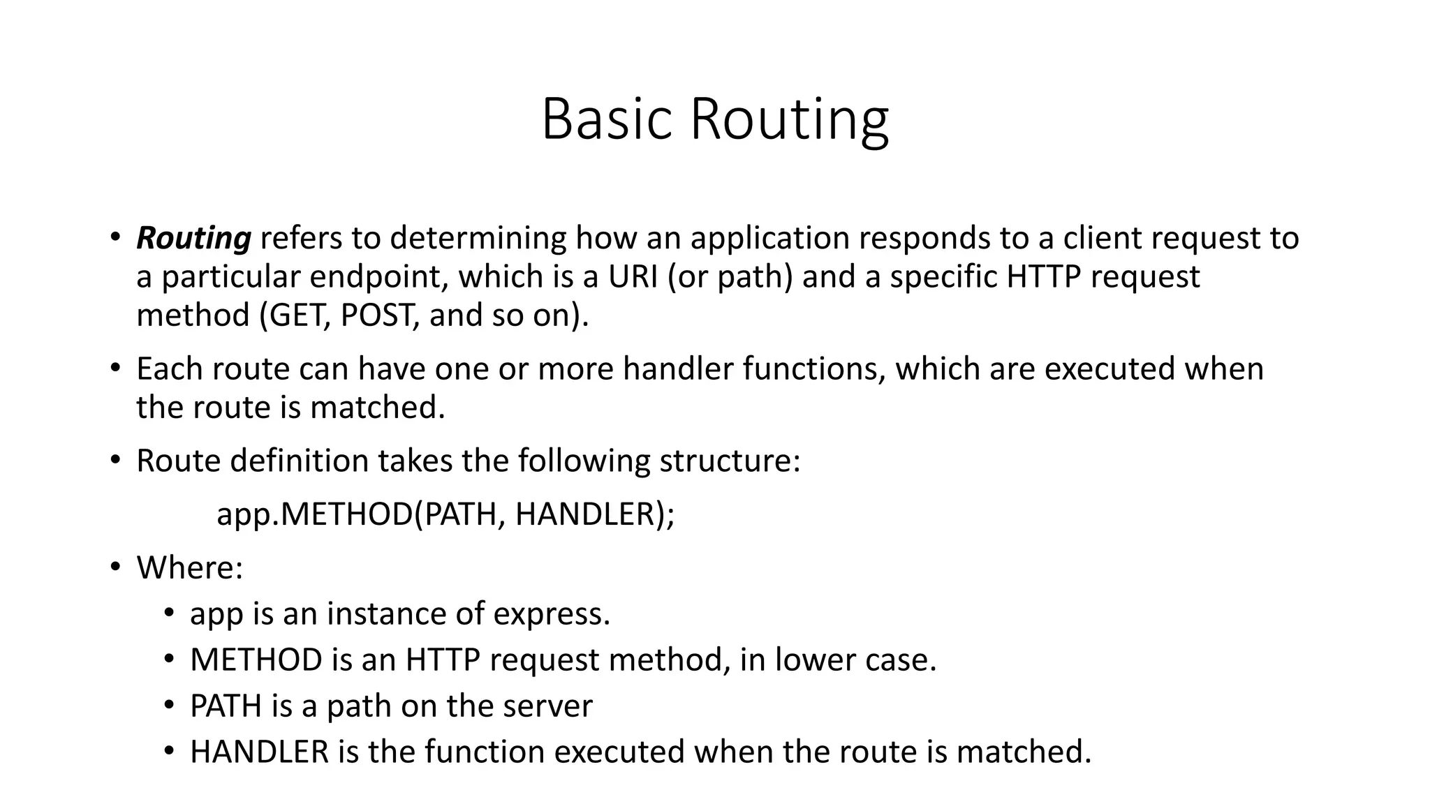 Basic Routing
• Routing refers to determining how an application responds to a client request to
a particular endpoint, which is a URI (or path) and a specific HTTP request
method (GET, POST, and so on).
• Each route can have one or more handler functions, which are executed when
the route is matched.
• Route definition takes the following structure:
app.METHOD(PATH, HANDLER);
• Where:
• app is an instance of express.
• METHOD is an HTTP request method, in lower case.
• PATH is a path on the server
• HANDLER is the function executed when the route is matched.
 