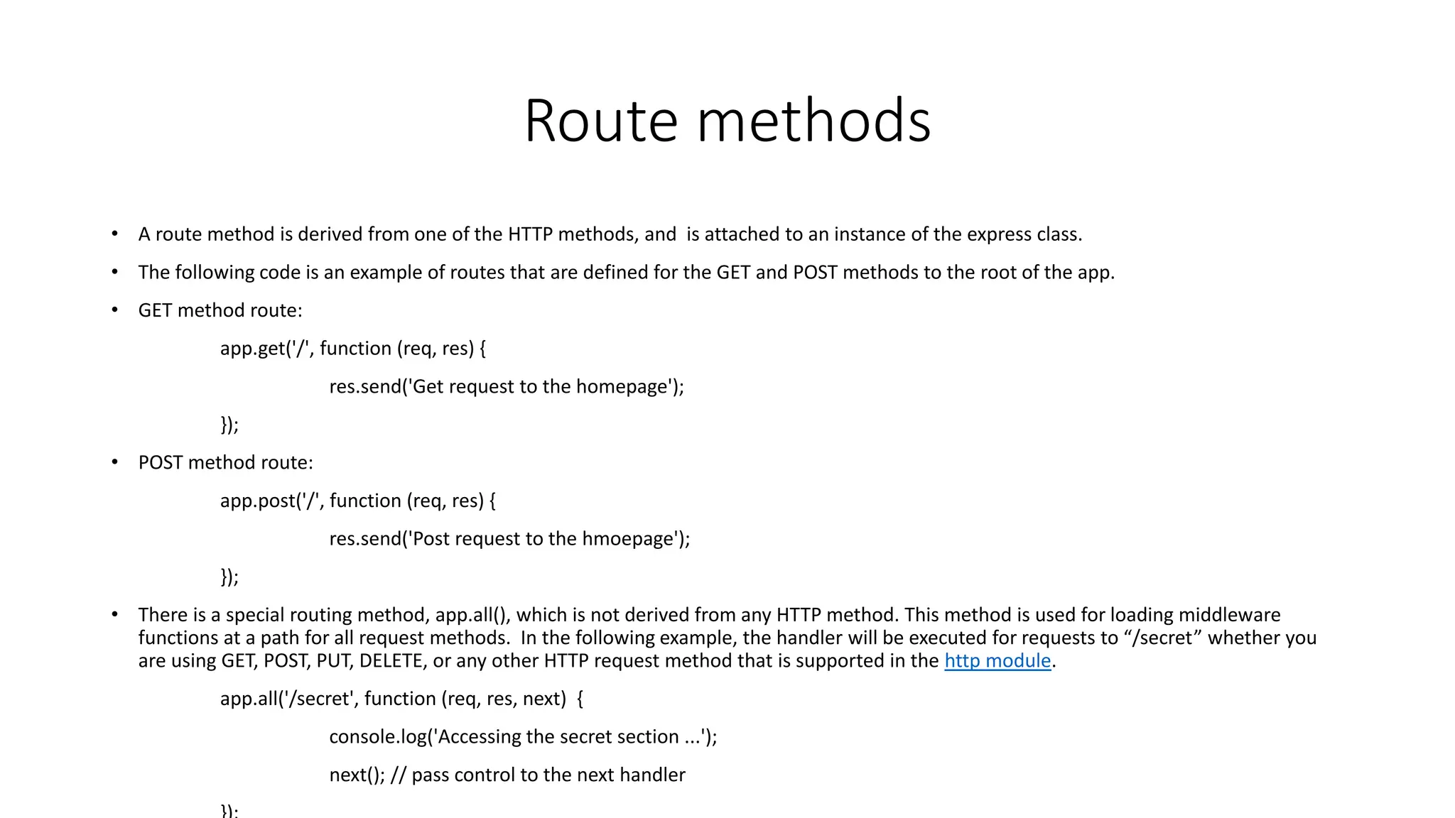 Route methods
• A route method is derived from one of the HTTP methods, and is attached to an instance of the express class.
• The following code is an example of routes that are defined for the GET and POST methods to the root of the app.
• GET method route:
app.get('/', function (req, res) {
res.send('Get request to the homepage');
});
• POST method route:
app.post('/', function (req, res) {
res.send('Post request to the hmoepage');
});
• There is a special routing method, app.all(), which is not derived from any HTTP method. This method is used for loading middleware
functions at a path for all request methods. In the following example, the handler will be executed for requests to “/secret” whether you
are using GET, POST, PUT, DELETE, or any other HTTP request method that is supported in the http module.
app.all('/secret', function (req, res, next) {
console.log('Accessing the secret section ...');
next(); // pass control to the next handler
 