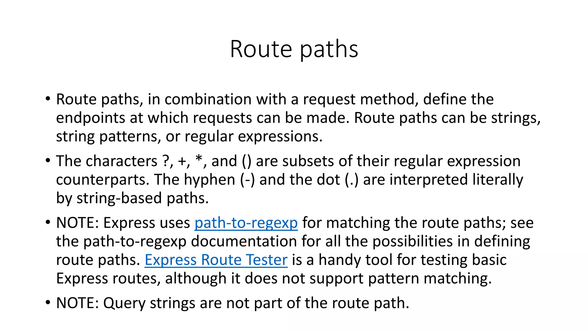 Route paths
• Route paths, in combination with a request method, define the
endpoints at which requests can be made. Route paths can be strings,
string patterns, or regular expressions.
• The characters ?, +, *, and () are subsets of their regular expression
counterparts. The hyphen (-) and the dot (.) are interpreted literally
by string-based paths.
• NOTE: Express uses path-to-regexp for matching the route paths; see
the path-to-regexp documentation for all the possibilities in defining
route paths. Express Route Tester is a handy tool for testing basic
Express routes, although it does not support pattern matching.
• NOTE: Query strings are not part of the route path.
 