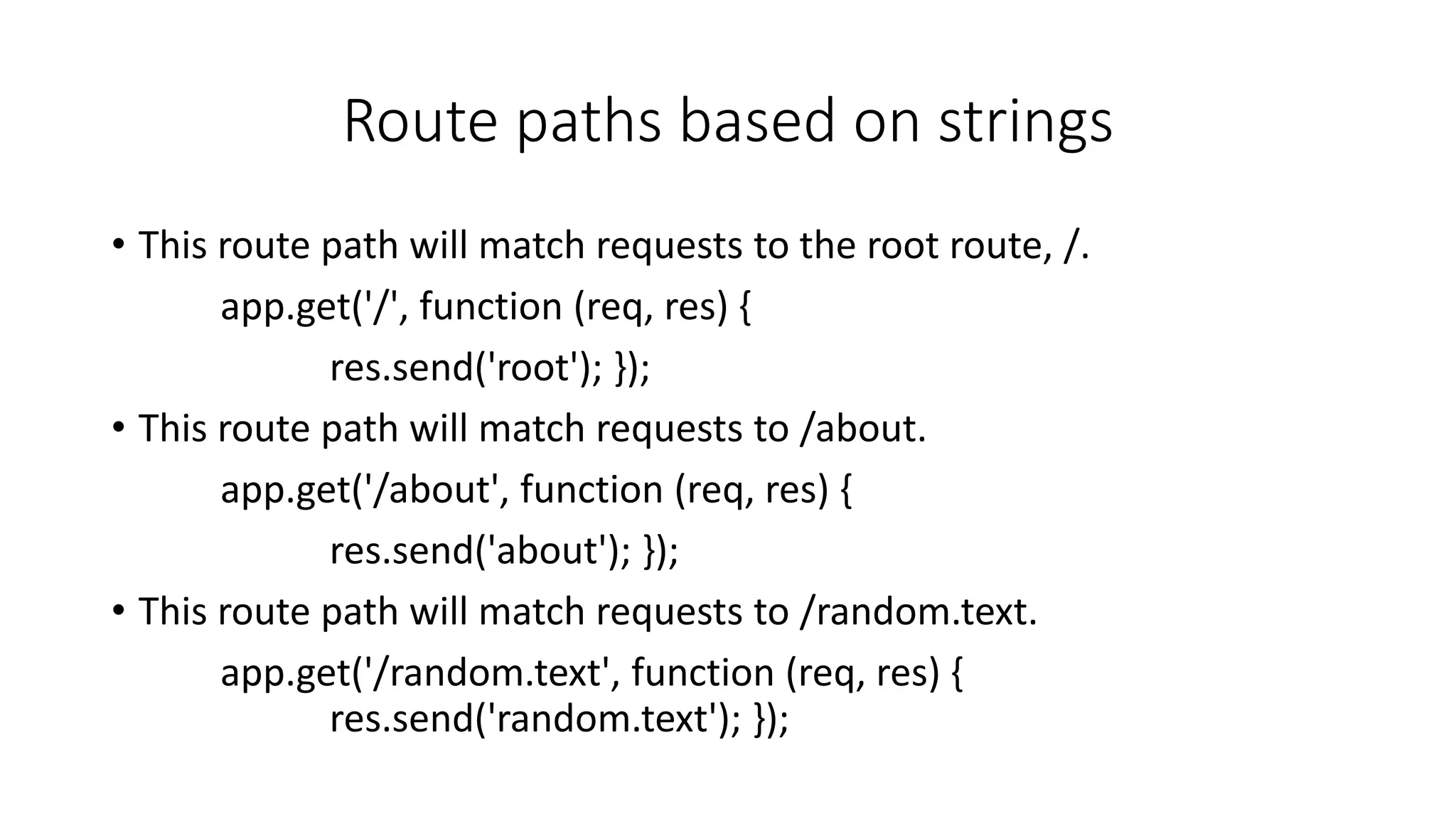 Route paths based on strings
• This route path will match requests to the root route, /.
app.get('/', function (req, res) {
res.send('root'); });
• This route path will match requests to /about.
app.get('/about', function (req, res) {
res.send('about'); });
• This route path will match requests to /random.text.
app.get('/random.text', function (req, res) {
res.send('random.text'); });
 