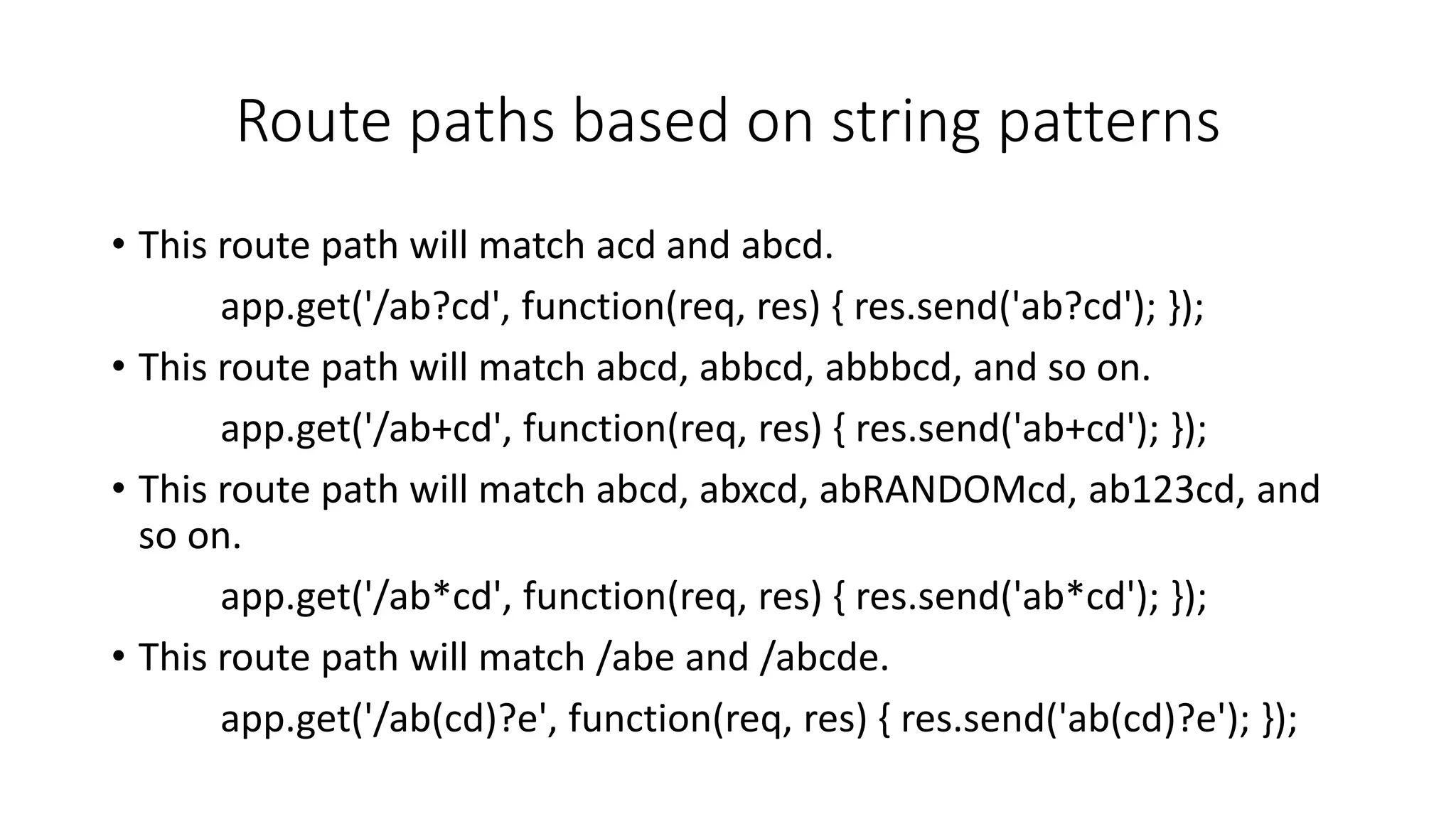 Route paths based on string patterns
• This route path will match acd and abcd.
app.get('/ab?cd', function(req, res) { res.send('ab?cd'); });
• This route path will match abcd, abbcd, abbbcd, and so on.
app.get('/ab+cd', function(req, res) { res.send('ab+cd'); });
• This route path will match abcd, abxcd, abRANDOMcd, ab123cd, and
so on.
app.get('/ab*cd', function(req, res) { res.send('ab*cd'); });
• This route path will match /abe and /abcde.
app.get('/ab(cd)?e', function(req, res) { res.send('ab(cd)?e'); });
 