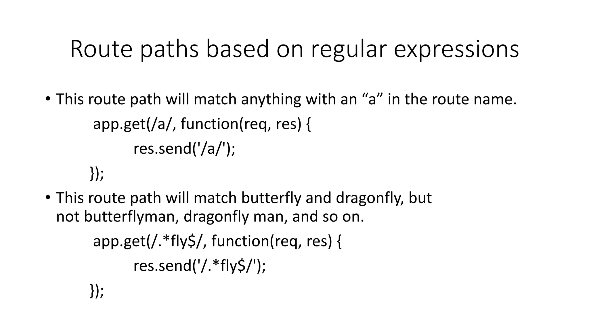 Route paths based on regular expressions
• This route path will match anything with an “a” in the route name.
app.get(/a/, function(req, res) {
res.send('/a/');
});
• This route path will match butterfly and dragonfly, but
not butterflyman, dragonfly man, and so on.
app.get(/.*fly$/, function(req, res) {
res.send('/.*fly$/');
});
 