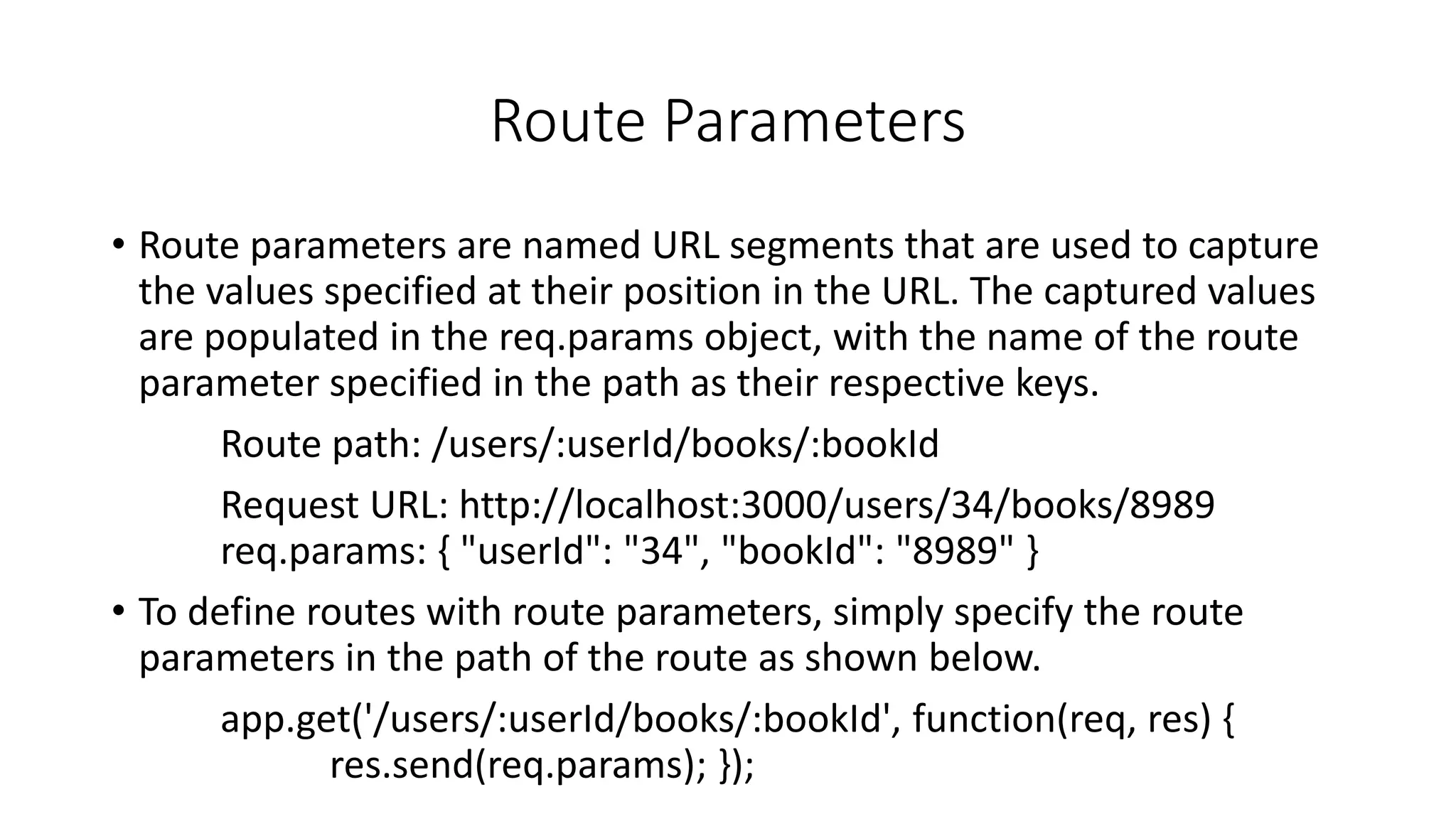 Route Parameters
• Route parameters are named URL segments that are used to capture
the values specified at their position in the URL. The captured values
are populated in the req.params object, with the name of the route
parameter specified in the path as their respective keys.
Route path: /users/:userId/books/:bookId
Request URL: http://localhost:3000/users/34/books/8989
req.params: { "userId": "34", "bookId": "8989" }
• To define routes with route parameters, simply specify the route
parameters in the path of the route as shown below.
app.get('/users/:userId/books/:bookId', function(req, res) {
res.send(req.params); });
 