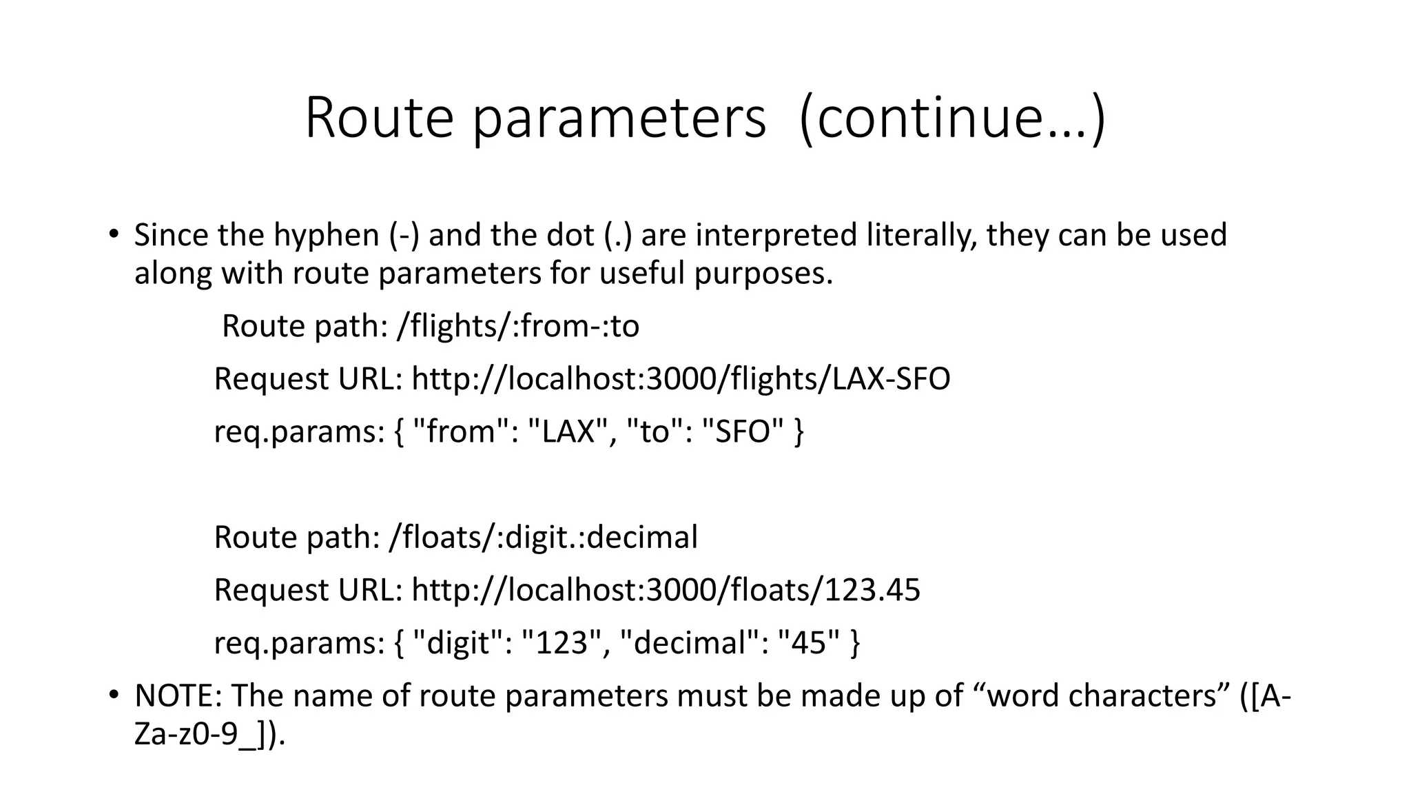Route parameters (continue…)
• Since the hyphen (-) and the dot (.) are interpreted literally, they can be used
along with route parameters for useful purposes.
Route path: /flights/:from-:to
Request URL: http://localhost:3000/flights/LAX-SFO
req.params: { "from": "LAX", "to": "SFO" }
Route path: /floats/:digit.:decimal
Request URL: http://localhost:3000/floats/123.45
req.params: { "digit": "123", "decimal": "45" }
• NOTE: The name of route parameters must be made up of “word characters” ([A-
Za-z0-9_]).
 