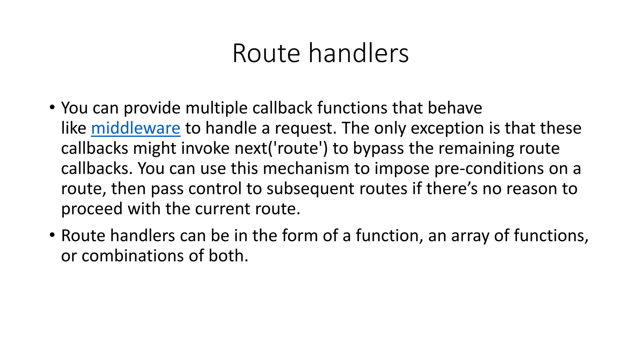 Route handlers
• You can provide multiple callback functions that behave
like middleware to handle a request. The only exception is that these
callbacks might invoke next('route') to bypass the remaining route
callbacks. You can use this mechanism to impose pre-conditions on a
route, then pass control to subsequent routes if there’s no reason to
proceed with the current route.
• Route handlers can be in the form of a function, an array of functions,
or combinations of both.
 