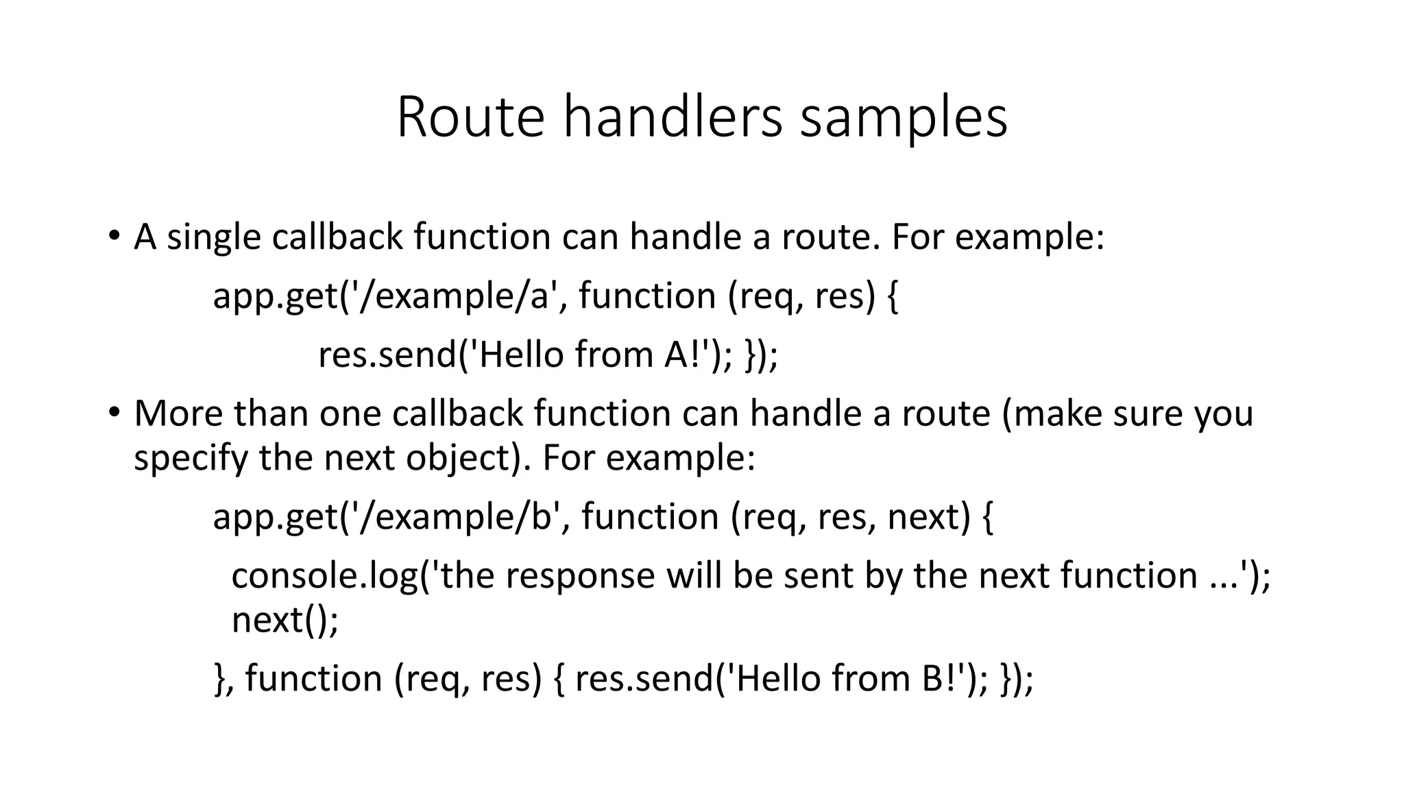 Route handlers samples
• A single callback function can handle a route. For example:
app.get('/example/a', function (req, res) {
res.send('Hello from A!'); });
• More than one callback function can handle a route (make sure you
specify the next object). For example:
app.get('/example/b', function (req, res, next) {
console.log('the response will be sent by the next function ...');
next();
}, function (req, res) { res.send('Hello from B!'); });
 