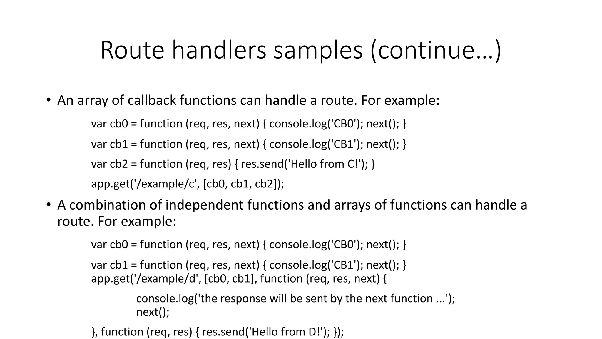 Route handlers samples (continue…)
• An array of callback functions can handle a route. For example:
var cb0 = function (req, res, next) { console.log('CB0'); next(); }
var cb1 = function (req, res, next) { console.log('CB1'); next(); }
var cb2 = function (req, res) { res.send('Hello from C!'); }
app.get('/example/c', [cb0, cb1, cb2]);
• A combination of independent functions and arrays of functions can handle a
route. For example:
var cb0 = function (req, res, next) { console.log('CB0'); next(); }
var cb1 = function (req, res, next) { console.log('CB1'); next(); }
app.get('/example/d', [cb0, cb1], function (req, res, next) {
console.log('the response will be sent by the next function ...');
next();
}, function (req, res) { res.send('Hello from D!'); });
 