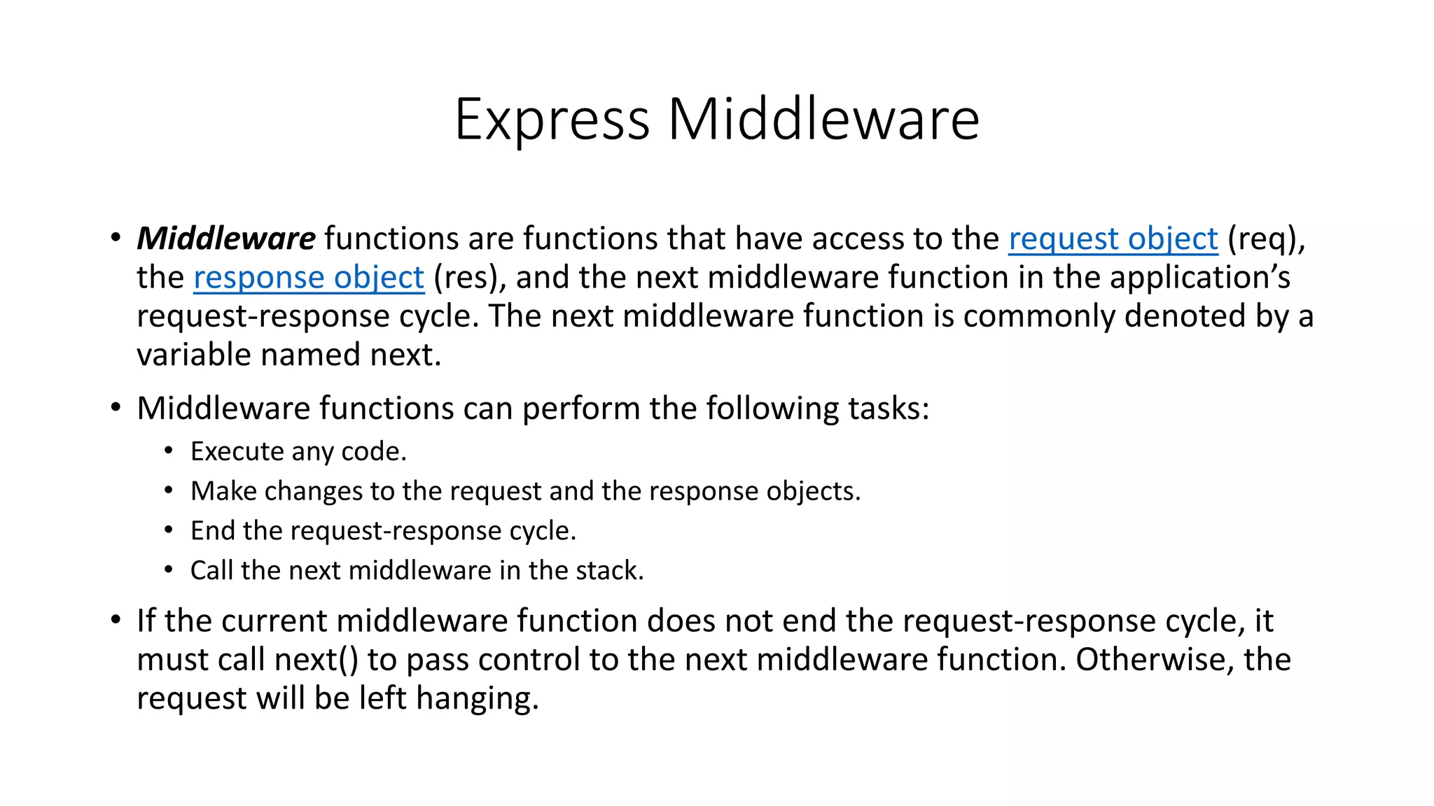 Express Middleware
• Middleware functions are functions that have access to the request object (req),
the response object (res), and the next middleware function in the application’s
request-response cycle. The next middleware function is commonly denoted by a
variable named next.
• Middleware functions can perform the following tasks:
• Execute any code.
• Make changes to the request and the response objects.
• End the request-response cycle.
• Call the next middleware in the stack.
• If the current middleware function does not end the request-response cycle, it
must call next() to pass control to the next middleware function. Otherwise, the
request will be left hanging.
 