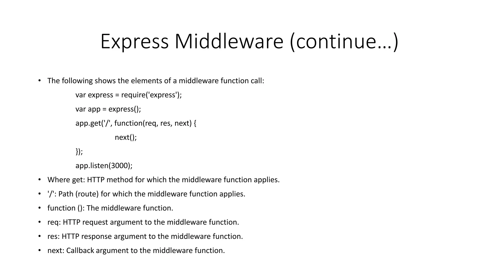 Express Middleware (continue…)
• The following shows the elements of a middleware function call:
var express = require('express');
var app = express();
app.get('/', function(req, res, next) {
next();
});
app.listen(3000);
• Where get: HTTP method for which the middleware function applies.
• '/': Path (route) for which the middleware function applies.
• function (): The middleware function.
• req: HTTP request argument to the middleware function.
• res: HTTP response argument to the middleware function.
• next: Callback argument to the middleware function.
 
