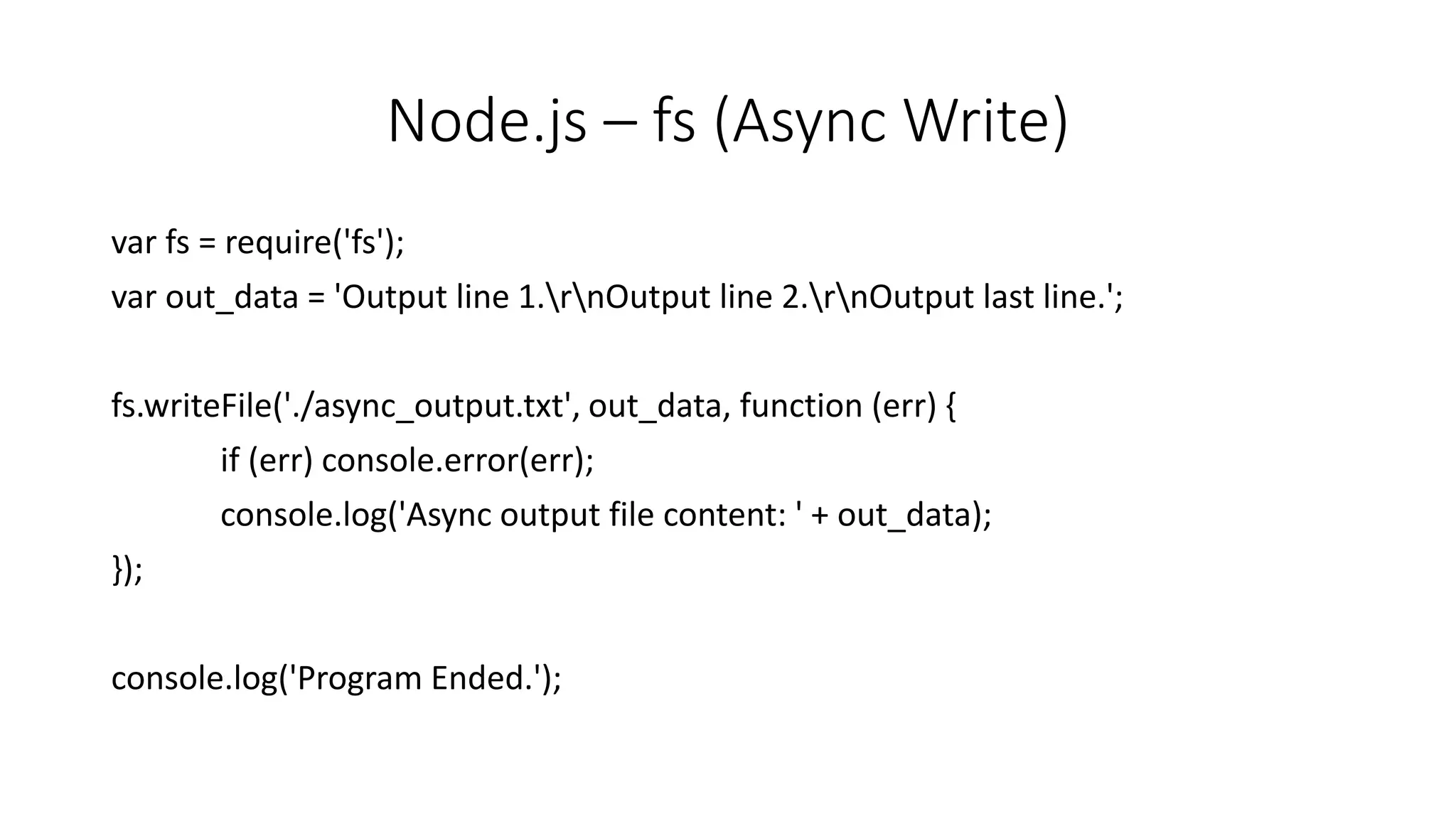 Node.js – fs (Async Write)
var fs = require('fs');
var out_data = 'Output line 1.rnOutput line 2.rnOutput last line.';
fs.writeFile('./async_output.txt', out_data, function (err) {
if (err) console.error(err);
console.log('Async output file content: ' + out_data);
});
console.log('Program Ended.');
 