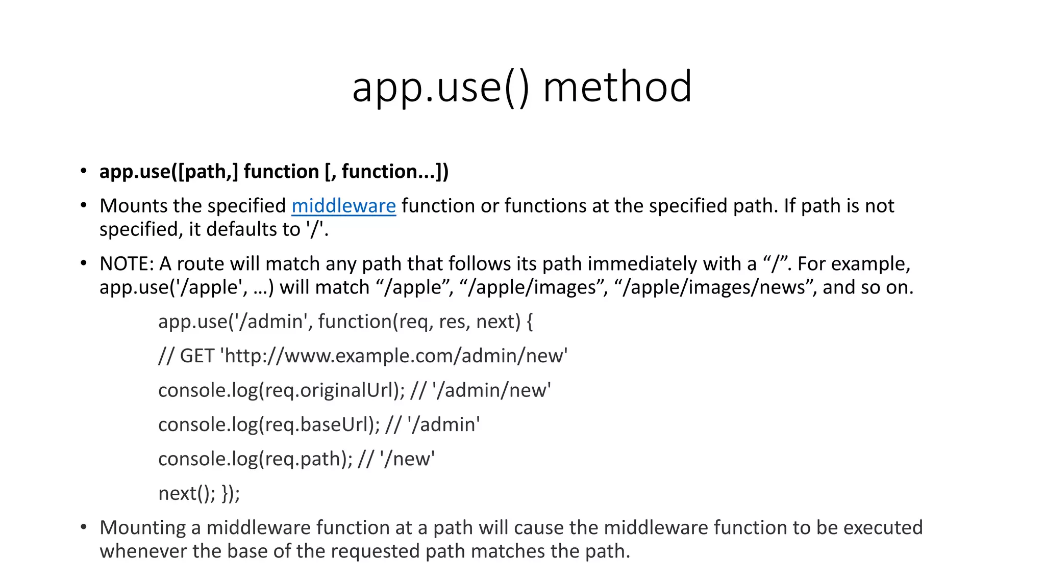app.use() method
• app.use([path,] function [, function...])
• Mounts the specified middleware function or functions at the specified path. If path is not
specified, it defaults to '/'.
• NOTE: A route will match any path that follows its path immediately with a “/”. For example,
app.use('/apple', …) will match “/apple”, “/apple/images”, “/apple/images/news”, and so on.
app.use('/admin', function(req, res, next) {
// GET 'http://www.example.com/admin/new'
console.log(req.originalUrl); // '/admin/new'
console.log(req.baseUrl); // '/admin'
console.log(req.path); // '/new'
next(); });
• Mounting a middleware function at a path will cause the middleware function to be executed
whenever the base of the requested path matches the path.
 
