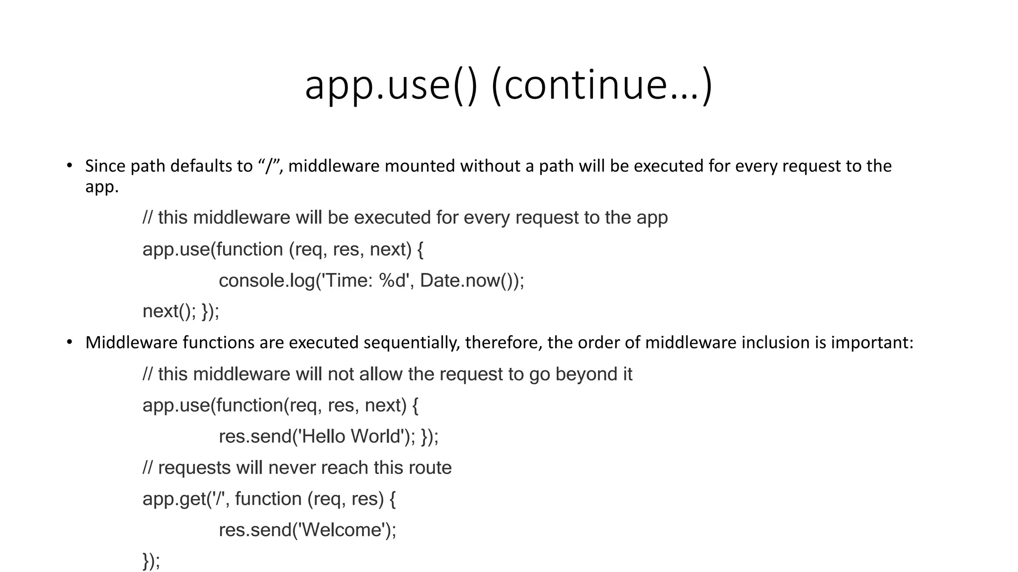 app.use() (continue…)
• Since path defaults to “/”, middleware mounted without a path will be executed for every request to the
app.
// this middleware will be executed for every request to the app
app.use(function (req, res, next) {
console.log('Time: %d', Date.now());
next(); });
• Middleware functions are executed sequentially, therefore, the order of middleware inclusion is important:
// this middleware will not allow the request to go beyond it
app.use(function(req, res, next) {
res.send('Hello World'); });
// requests will never reach this route
app.get('/', function (req, res) {
res.send('Welcome');
});
 