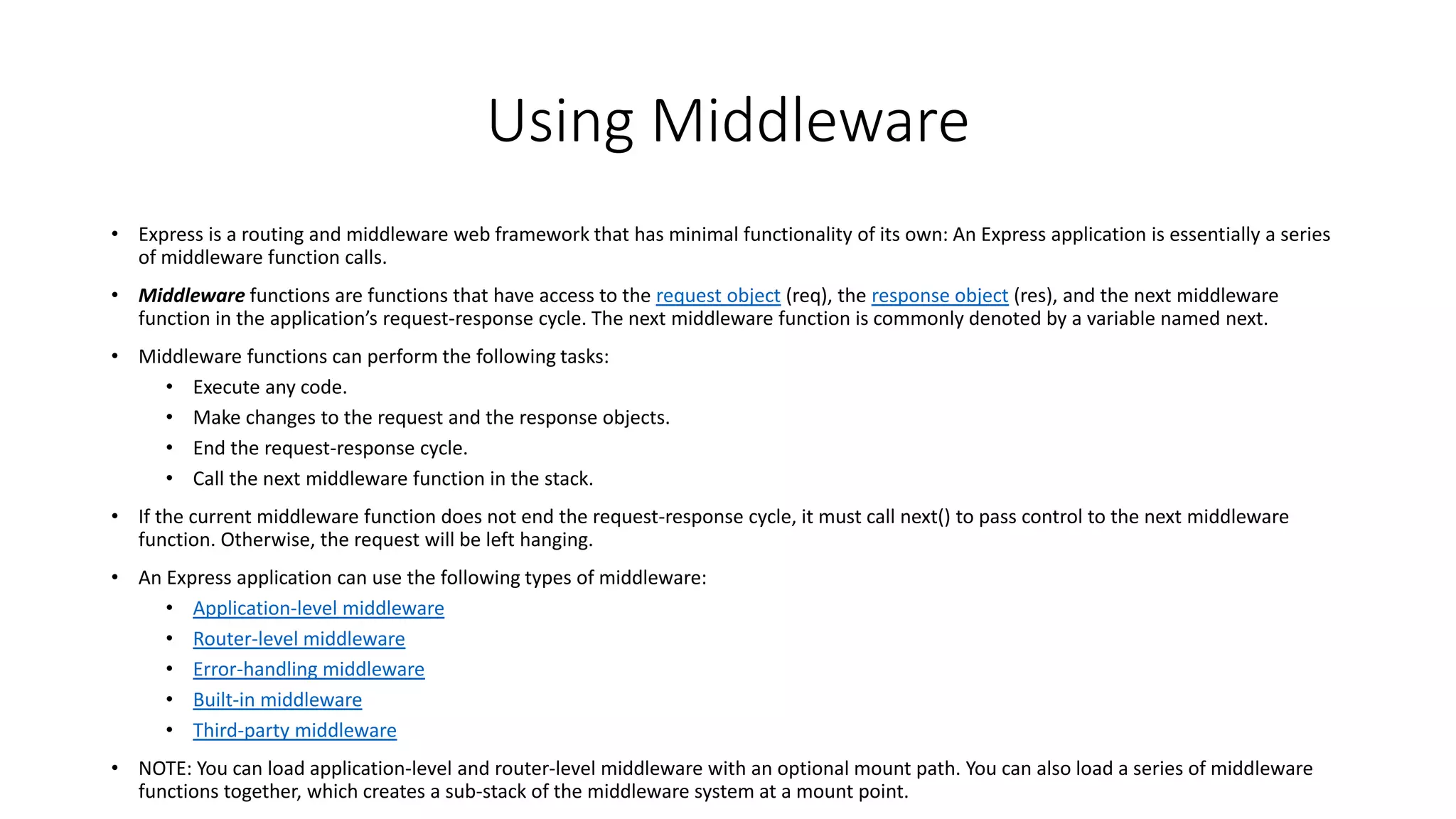 Using Middleware
• Express is a routing and middleware web framework that has minimal functionality of its own: An Express application is essentially a series
of middleware function calls.
• Middleware functions are functions that have access to the request object (req), the response object (res), and the next middleware
function in the application’s request-response cycle. The next middleware function is commonly denoted by a variable named next.
• Middleware functions can perform the following tasks:
• Execute any code.
• Make changes to the request and the response objects.
• End the request-response cycle.
• Call the next middleware function in the stack.
• If the current middleware function does not end the request-response cycle, it must call next() to pass control to the next middleware
function. Otherwise, the request will be left hanging.
• An Express application can use the following types of middleware:
• Application-level middleware
• Router-level middleware
• Error-handling middleware
• Built-in middleware
• Third-party middleware
• NOTE: You can load application-level and router-level middleware with an optional mount path. You can also load a series of middleware
functions together, which creates a sub-stack of the middleware system at a mount point.
 