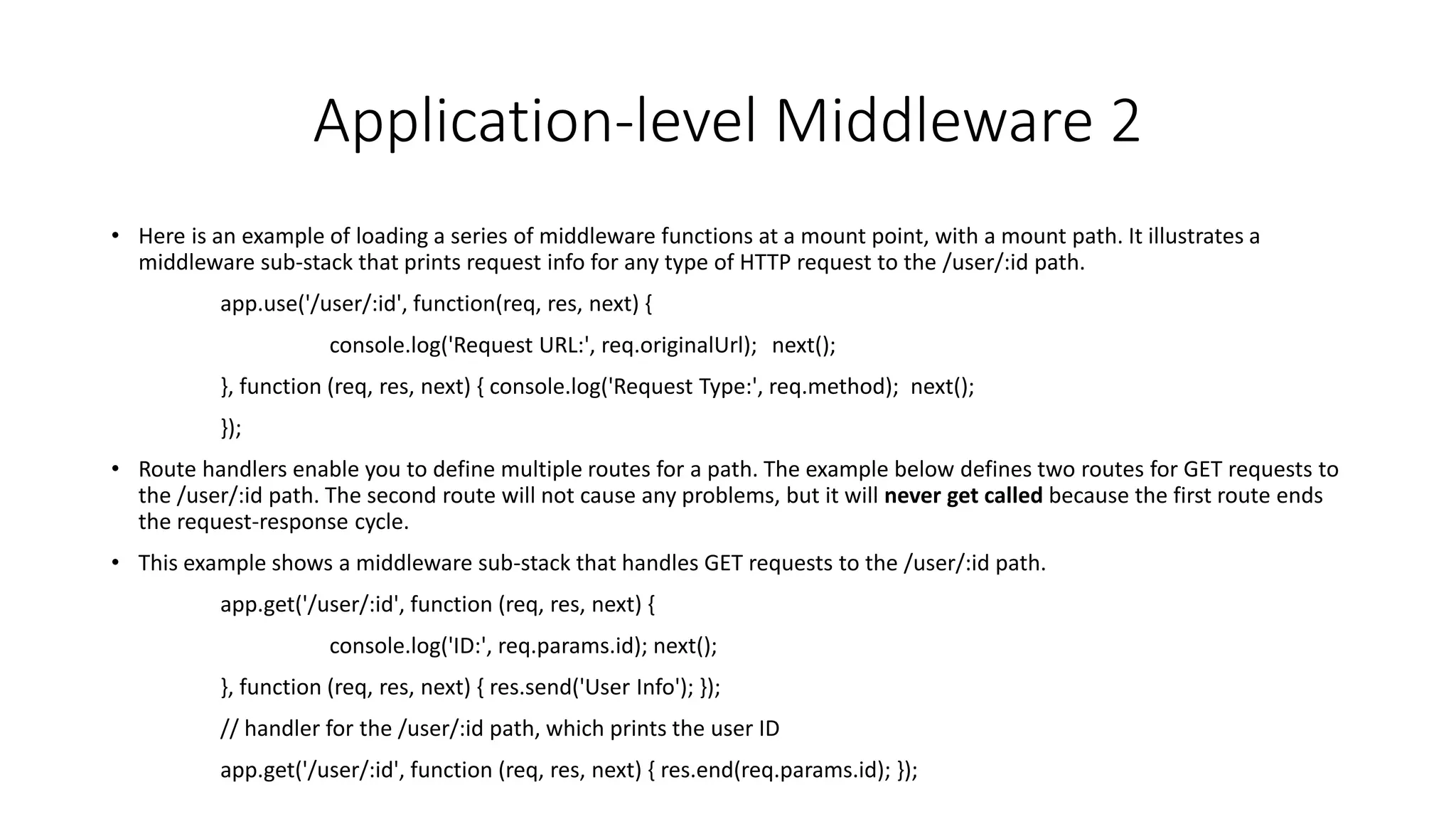 Application-level Middleware 2
• Here is an example of loading a series of middleware functions at a mount point, with a mount path. It illustrates a
middleware sub-stack that prints request info for any type of HTTP request to the /user/:id path.
app.use('/user/:id', function(req, res, next) {
console.log('Request URL:', req.originalUrl); next();
}, function (req, res, next) { console.log('Request Type:', req.method); next();
});
• Route handlers enable you to define multiple routes for a path. The example below defines two routes for GET requests to
the /user/:id path. The second route will not cause any problems, but it will never get called because the first route ends
the request-response cycle.
• This example shows a middleware sub-stack that handles GET requests to the /user/:id path.
app.get('/user/:id', function (req, res, next) {
console.log('ID:', req.params.id); next();
}, function (req, res, next) { res.send('User Info'); });
// handler for the /user/:id path, which prints the user ID
app.get('/user/:id', function (req, res, next) { res.end(req.params.id); });
 