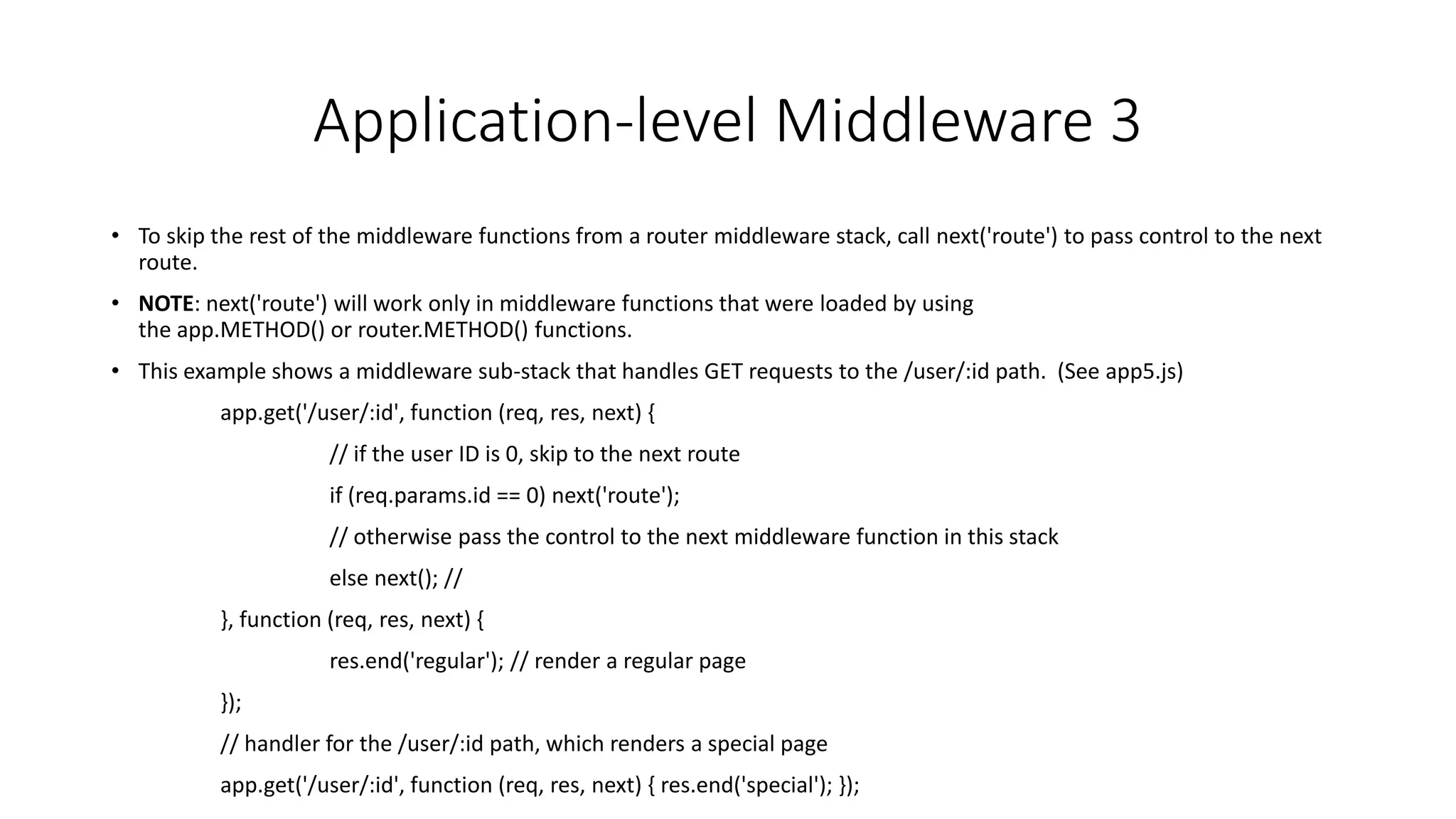 Application-level Middleware 3
• To skip the rest of the middleware functions from a router middleware stack, call next('route') to pass control to the next
route.
• NOTE: next('route') will work only in middleware functions that were loaded by using
the app.METHOD() or router.METHOD() functions.
• This example shows a middleware sub-stack that handles GET requests to the /user/:id path. (See app5.js)
app.get('/user/:id', function (req, res, next) {
// if the user ID is 0, skip to the next route
if (req.params.id == 0) next('route');
// otherwise pass the control to the next middleware function in this stack
else next(); //
}, function (req, res, next) {
res.end('regular'); // render a regular page
});
// handler for the /user/:id path, which renders a special page
app.get('/user/:id', function (req, res, next) { res.end('special'); });
 