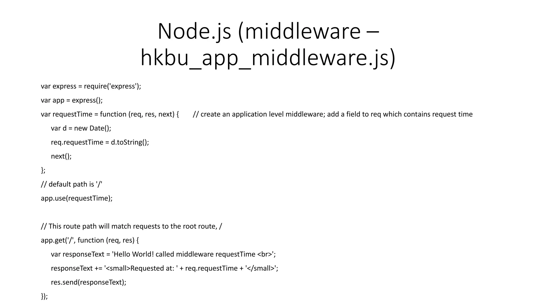 Node.js (middleware –
hkbu_app_middleware.js)
var express = require('express');
var app = express();
var requestTime = function (req, res, next) { // create an application level middleware; add a field to req which contains request time
var d = new Date();
req.requestTime = d.toString();
next();
};
// default path is '/'
app.use(requestTime);
// This route path will match requests to the root route, /
app.get('/', function (req, res) {
var responseText = 'Hello World! called middleware requestTime <br>';
responseText += '<small>Requested at: ' + req.requestTime + '</small>';
res.send(responseText);
});
 