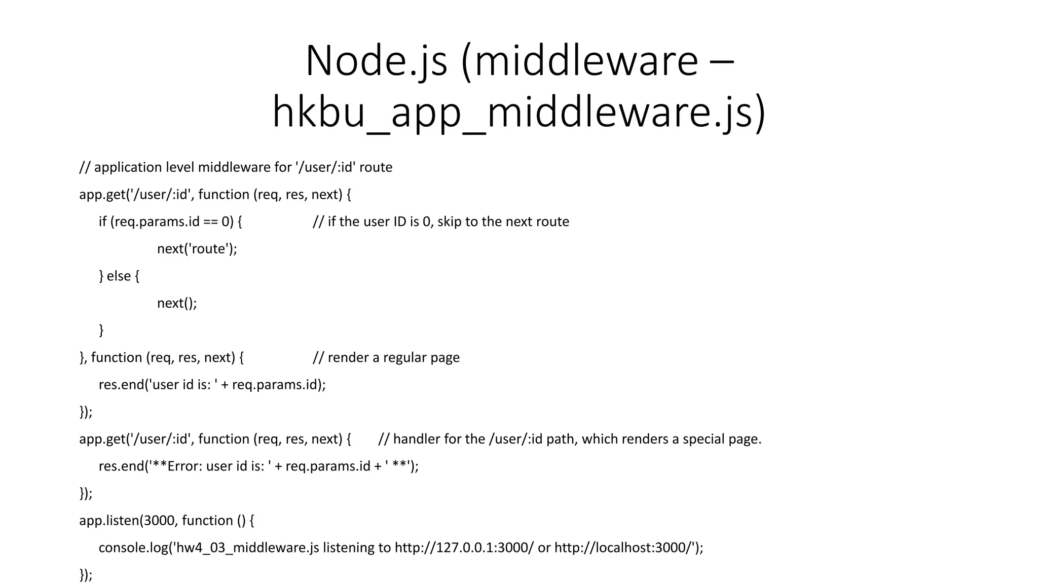 Node.js (middleware –
hkbu_app_middleware.js)
// application level middleware for '/user/:id' route
app.get('/user/:id', function (req, res, next) {
if (req.params.id == 0) { // if the user ID is 0, skip to the next route
next('route');
} else {
next();
}
}, function (req, res, next) { // render a regular page
res.end('user id is: ' + req.params.id);
});
app.get('/user/:id', function (req, res, next) { // handler for the /user/:id path, which renders a special page.
res.end('**Error: user id is: ' + req.params.id + ' **');
});
app.listen(3000, function () {
console.log('hw4_03_middleware.js listening to http://127.0.0.1:3000/ or http://localhost:3000/');
});
 