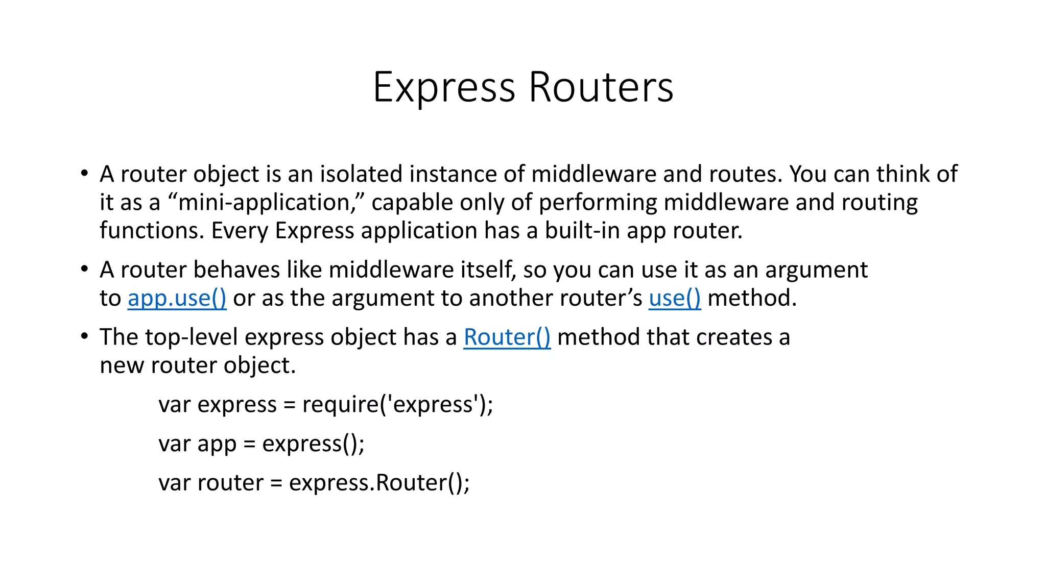 Express Routers
• A router object is an isolated instance of middleware and routes. You can think of
it as a “mini-application,” capable only of performing middleware and routing
functions. Every Express application has a built-in app router.
• A router behaves like middleware itself, so you can use it as an argument
to app.use() or as the argument to another router’s use() method.
• The top-level express object has a Router() method that creates a
new router object.
var express = require('express');
var app = express();
var router = express.Router();
 