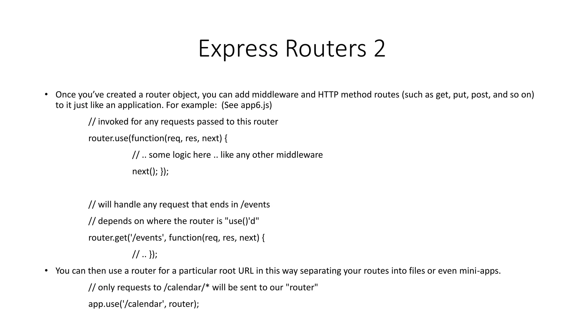 Express Routers 2
• Once you’ve created a router object, you can add middleware and HTTP method routes (such as get, put, post, and so on)
to it just like an application. For example: (See app6.js)
// invoked for any requests passed to this router
router.use(function(req, res, next) {
// .. some logic here .. like any other middleware
next(); });
// will handle any request that ends in /events
// depends on where the router is "use()'d"
router.get('/events', function(req, res, next) {
// .. });
• You can then use a router for a particular root URL in this way separating your routes into files or even mini-apps.
// only requests to /calendar/* will be sent to our "router"
app.use('/calendar', router);
 